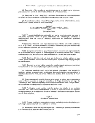 A Lei n. 8.666/93 e sua aplicação pelo Tribunal de Contas do Estado de Santa Catarina
130
§ 2º É permitido à Administração, no caso de concordata do contratado, manter o contrato,
podendo assumir o controle de determinadas atividades de serviços essenciais.
§ 3º Na hipótese do inciso II deste artigo, o ato deverá ser precedido de autorização expressa
do Ministro de Estado competente, ou Secretário Estadual ou Municipal, conforme o caso.
§ 4º A rescisão de que trata o inciso IV do artigo anterior permite à Administração, a seu
critério, aplicar a medida prevista no inciso I deste artigo.
Capítulo IV
DAS SANÇÕES ADMINISTRATIVAS E DA TUTELA JUDICIAL
Seção I
Disposições Gerais
Art. 81. A recusa injustificada do adjudicatário em assinar o contrato, aceitar ou retirar o
instrumento equivalente, dentro do prazo estabelecido pela Administração, caracteriza o
descumprimento total da obrigação assumida, sujeitando-o às penalidades legalmente
estabelecidas.
Parágrafo único. O disposto neste artigo não se aplica aos licitantes convocados nos termos
do art. 64, § 2º desta Lei, que não aceitarem a contratação, nas mesmas condições propostas pelo
primeiro adjudicatário, inclusive quanto ao prazo e preço.
Art. 82. Os agentes administrativos que praticarem atos em desacordo com os preceitos desta
Lei ou visando a frustrar os objetivos da licitação sujeitam-se às sanções previstas nesta Lei e nos
regulamentos próprios, sem prejuízo das responsabilidades civil e criminal que seu ato ensejar.
Art. 83. Os crimes definidos nesta Lei, ainda que simplesmente tentados, sujeitam os seus
autores, quando servidores públicos, além das sanções penais, à perda do cargo, emprego, função
ou mandato eletivo.
Art. 84. Considera-se servidor público, para os fins desta Lei, aquele que exerce, mesmo que
transitoriamente ou sem remuneração, cargo, função ou emprego público.
§ 1º Equipara-se a servidor público, para os fins desta Lei, quem exerce cargo, emprego ou
função em entidade paraestatal, assim consideradas, além das fundações, empresas públicas e
sociedades de economia mista, as demais entidades sob controle, direto ou indireto, do Poder
Público.
§ 2º A pena imposta será acrescida da terça parte, quando os autores dos crimes previstos
nesta Lei forem ocupantes de cargo em comissão ou de função de confiança em órgão da
Administração direta, autarquia, empresa pública, sociedade de economia mista, fundação pública,
ou outra entidade controlada direta ou indiretamente pelo Poder Público.
Art. 85. As infrações penais previstas nesta Lei pertinem às licitações e aos contratos
celebrados pela União, Estados, Distrito Federal, Municípios, e respectivas autarquias, empresas
públicas, sociedades de economia mista, fundações públicas, e quaisquer outras entidades sob seu
controle direto ou indireto.
Seção II
Das Sanções Administrativas
Art. 86. O atraso injustificado na execução do contrato sujeitará o contratado à multa de mora,
na forma prevista no instrumento convocatório ou no contrato.
§ 1º A multa a que alude este artigo não impede que a Administração rescinda unilateralmente
o contrato e aplique as outras sanções previstas nesta Lei.
 