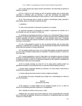 A Lei n. 8.666/93 e sua aplicação pelo Tribunal de Contas do Estado de Santa Catarina
131
§ 2º A multa, aplicada após regular processo administrativo, será descontada da garantia do
respectivo contratado.
§ 3º Se a multa for de valor superior ao valor da garantia prestada, além da perda desta,
responderá o contratado pela sua diferença, a qual será descontada dos pagamentos
eventualmente devidos pela Administração ou ainda, quando for o caso, cobrada judicialmente.
Art. 87. Pela inexecução total ou parcial do contrato a Administração poderá, garantida a
prévia defesa, aplicar ao contratado as seguintes sanções:
I - advertência;
II - multa, na forma prevista no instrumento convocatório ou no contrato;
III - suspensão temporária de participação em licitação e impedimento de contratar com a
Administração, por prazo não superior a 2 (dois) anos;
IV - declaração de inidoneidade para licitar ou contratar com a Administração Pública enquanto
perdurarem os motivos determinantes da punição ou até que seja promovida a reabilitação perante
a própria autoridade que aplicou a penalidade, que será concedida sempre que o contratado
ressarcir a Administração pelos prejuízos resultantes e após decorrido o prazo da sanção aplicada
com base no inciso anterior.
§ 1º Se a multa aplicada for superior ao valor da garantia prestada, além da perda desta,
responderá o contratado pela sua diferença, que será descontada dos pagamentos eventualmente
devidos pela Administração ou cobrada judicialmente.
§ 2º As sanções previstas nos incisos I, III e IV deste artigo poderão ser aplicadas juntamente
com a do inciso II, facultada a defesa prévia do interessado, no respectivo processo, no prazo de 5
(cinco) dias úteis.
§ 3º A sanção estabelecida no inciso IV deste artigo é de competência exclusiva do Ministro
de Estado, do Secretário Estadual ou Municipal, conforme o caso, facultada a defesa do interessado
no respectivo processo, no prazo de 10 (dez) dias da abertura de vista, podendo a reabilitação ser
requerida após 2 (dois) anos de sua aplicação.
Art. 88. As sanções previstas nos incisos III e IV do artigo anterior poderão também ser
aplicadas às empresas ou aos profissionais que, em razão dos contratos regidos por esta Lei:
I - tenham sofrido condenação definitiva por praticarem, por meios dolosos, fraude fiscal no
recolhimento de quaisquer tributos;
II - tenham praticado atos ilícitos visando a frustrar os objetivos da licitação;
III - demonstrem não possuir idoneidade para contratar com a Administração em virtude de
atos ilícitos praticados.
Seção III
Dos Crimes e das Penas
Art. 89. Dispensar ou inexigir licitação fora das hipóteses previstas em lei, ou deixar de
observar as formalidades pertinentes à dispensa ou à inexigibilidade:
Pena - detenção, de 3 (três) a 5 (cinco) anos, e multa.
Parágrafo único. Na mesma pena incorre aquele que, tendo comprovadamente concorrido
para a consumação da ilegalidade, beneficiou-se da dispensa ou inexigibilidade ilegal, para celebrar
contrato com o Poder Público.
 