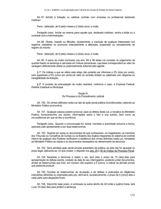 A Lei n. 8.666/93 e sua aplicação pelo Tribunal de Contas do Estado de Santa Catarina
133
Art. 97. Admitir à licitação ou celebrar contrato com empresa ou profissional declarado
inidôneo:
Pena - detenção, de 6 (seis) meses a 2 (dois) anos, e multa.
Parágrafo único. Incide na mesma pena aquele que, declarado inidôneo, venha a licitar ou a
contratar com a Administração.
Art. 98. Obstar, impedir ou dificultar, injustamente, a inscrição de qualquer interessado nos
registros cadastrais ou promover indevidamente a alteração, suspensão ou cancelamento de
registro do inscrito:
Pena - detenção, de 6 (seis) meses a 2 (dois) anos, e multa.
Art. 99. A pena de multa cominada nos arts. 89 a 98 desta Lei consiste no pagamento de
quantia fixada na sentença e calculada em índices percentuais, cuja base corresponderá ao valor da
vantagem efetivamente obtida ou potencialmente auferível pelo agente.
§ 1º Os índices a que se refere este artigo não poderão ser inferiores a 2% (dois por cento),
nem superiores a 5% (cinco por cento) do valor do contrato licitado ou celebrado com dispensa ou
inexigibilidade de licitação.
§ 2º O produto da arrecadação da multa reverterá, conforme o caso, à Fazenda Federal,
Distrital, Estadual ou Municipal.
Seção IV
Do Processo e do Procedimento Judicial
Art. 100. Os crimes definidos nesta Lei são de ação penal pública incondicionada, cabendo ao
Ministério Público promovê-la.
Art. 101. Qualquer pessoa poderá provocar, para os efeitos desta Lei, a iniciativa do Ministério
Público, fornecendo-lhe, por escrito, informações sobre o fato e sua autoria, bem como as
circunstâncias em que se deu a ocorrência.
Parágrafo único. Quando a comunicação for verbal, mandará a autoridade reduzi-la a termo,
assinado pelo apresentante e por duas testemunhas.
Art. 102. Quando em autos ou documentos de que conhecerem, os magistrados, os membros
dos Tribunais ou Conselhos de Contas ou os titulares dos órgãos integrantes do sistema de controle
interno de qualquer dos Poderes verificarem a existência dos crimes definidos nesta Lei, remeterão
ao Ministério Público as cópias e os documentos necessários ao oferecimento da denúncia.
Art. 103. Será admitida ação penal privada subsidiária da pública, se esta não for ajuizada no
prazo legal, aplicando-se, no que couber, o disposto nos arts. 29 e 30 do Código de Processo Penal.
Art. 104. Recebida a denúncia e citado o réu, terá este o prazo de 10 (dez) dias para
apresentação de defesa escrita, contado da data do seu interrogatório, podendo juntar documentos,
arrolar as testemunhas que tiver, em número não superior a 5 (cinco), e indicar as demais provas
que pretenda produzir.
Art. 105. Ouvidas as testemunhas da acusação e da defesa e praticadas as diligências
instrutórias deferidas ou ordenadas pelo juiz, abrir-se-á, sucessivamente, o prazo de 5 (cinco) dias a
cada parte para alegações finais.
Art. 106. Decorrido esse prazo, e conclusos os autos dentro de 24 (vinte e quatro) horas, terá
o juiz 10 (dez) dias para proferir a sentença.
 