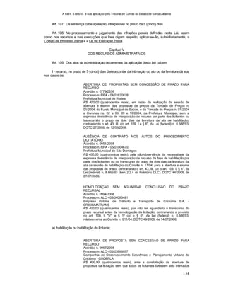 A Lei n. 8.666/93 e sua aplicação pelo Tribunal de Contas do Estado de Santa Catarina
134
Art. 107. Da sentença cabe apelação, interponível no prazo de 5 (cinco) dias.
Art. 108. No processamento e julgamento das infrações penais definidas nesta Lei, assim
como nos recursos e nas execuções que lhes digam respeito, aplicar-se-ão, subsidiariamente, o
Código de Processo Penal e a Lei de Execução Penal.
Capítulo V
DOS RECURSOS ADMINISTRATIVOS
Art. 109. Dos atos da Administração decorrentes da aplicação desta Lei cabem:
I - recurso, no prazo de 5 (cinco) dias úteis a contar da intimação do ato ou da lavratura da ata,
nos casos de:
ABERTURA DE PROPOSTAS SEM CONCESSÃO DE PRAZO PARA
RECURSO
Acórdão n. 0779/2208
Processo n. RPA - 04/01630838
Prefeitura Municipal de Rodeio
R$ 400,00 (quatrocentos reais), em razão da realização da sessão de
abertura e exame das propostas de preços da Tomada de Preços n.
01/2004, do Fundo Municipal de Saúde, e da Tomada de Preços n. 01/2004
e Convites ns. 02 a 06, 09 e 10/2004, da Prefeitura Municipal, sem a
expressa desistência de interposição de recurso por parte dos licitantes ou
transcorrido o prazo de dois dias da lavratura da ata de habilitação,
contrariando o art. 43, III, c/c art. 109, I e § 6
o
, da Lei (federal) n. 8.666/93.
DOTC 27/2008, de 12/06/2008.
AUSÊNCIA DE CONTRATO NOS AUTOS DO PROCEDIMENTO
LICITATÓRIO
Acórdão n. 0951/2008
Processo n. RPA - 05/01004670
Prefeitura Municipal de São Domingos
R$ 400,00 (quatrocentos reais), pela não-observância da necessidade da
expressa desistência de interposição de recurso da fase de habilitação por
parte dos licitantes ou do transcurso do prazo de dois dias da lavratura da
ata da sessão de habilitação do Convite n. 17/04, para a abertura e exame
das propostas de preço, contrariando o art. 43, III, c/c o art. 109, I, § 6°, da
Lei (federal) n. 8.666/93 (item 2.2.4 do Relatório DLC). DOTC 44/2008, de
07/07/2008.
HOMOLOGAÇÃO SEM AGUARDAR CONCLUSÃO DO PRAZO
RECURSAL
Acórdão n. 0994/2008
Processo n. ALC - 05/04083481
Empresa Pública de Trânsito e Transporte de Criciúma S.A. -
CRICIUMATRANS
R$ 400,00 (quatrocentos reais), por não ter aguardado o transcurso do
prazo recursal antes da homologação da licitação, contrariando o previsto
no art. 109, I, "b", e § 1º c/c o § 6º, da Lei (federal) n. 8.666/93,
relativamente ao Convite n. 011/04. DOTC 49/2008, de 14/07/2008.
a) habilitação ou inabilitação do licitante;
ABERTURA DE PROPOSTA SEM CONCESSÃO DE PRAZO PARA
RECURSO
Acórdão n. 0967/2008
Processo n. ALC - 05/03999857
Companhia de Desenvolvimento Econômico e Planejamento Urbano de
Criciúma - CODEPLA
R$ 400,00 (quatrocentos reais), ante a constatação da abertura de
propostas da licitação sem que todos os licitantes tivessem sido intimados
 
