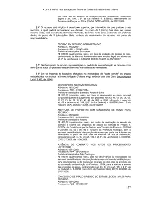 A Lei n. 8.666/93 e sua aplicação pelo Tribunal de Contas do Estado de Santa Catarina
137
dias úteis em se tratando de licitação daquela modalidade, consoante
dispõe o art. 109, § 3º, da Lei (federal) n. 8.666/93, relativamente às
Tomadas de Preços ns. 018 e 035/04. DOTC 44/2008, de 07/07/2008.
§ 4º O recurso será dirigido à autoridade superior, por intermédio da que praticou o ato
recorrido, a qual poderá reconsiderar sua decisão, no prazo de 5 (cinco) dias úteis, ou, nesse
mesmo prazo, fazê-lo subir, devidamente informado, devendo, neste caso, a decisão ser proferida
dentro do prazo de 5 (cinco) dias úteis, contado do recebimento do recurso, sob pena de
responsabilidade.
DECISÃO EM RECURSO ADMINISTRATIVO
Acórdão n. 1732/2007
Processo n. RPL - 05/04014838
Prefeitura Municipal de Schroeder
R$ 400,00 (quatrocentos reais), em face da prolação de decisão de não-
conhecimento de Recurso Administrativo sem amparo legal, em afronta ao
art. 3º da Lei (federal) n. 8.666/93. DOESC 18.222, de 05/10/2007.
§ 5º Nenhum prazo de recurso, representação ou pedido de reconsideração se inicia ou corre
sem que os autos do processo estejam com vista franqueada ao interessado.
§ 6º Em se tratando de licitações efetuadas na modalidade de "carta convite" os prazos
estabelecidos nos incisos I e II e no parágrafo 3º deste artigo serão de dois dias úteis. (Incluído pela
Lei nº 8.883, de 1994)
DESRESPEITO AO PRAZO RECURSAL
Acórdão n. 1875/2007
Processo n. TCE - 01/03475184
Prefeitura Municipal de Balneário Arroio do Silva
R$ 200,00 (duzentos reais), em face do desrespeito ao prazo recursal
obrigatório quando do julgamento das propostas nos CV ns. 02, 05, 06, 09,
12, 22, 23, 24, 28, 33, 43, 47, 49, de 1997, e 11/99, infringindo o caput do
art. 43 e incisos e art. 109, § 6º, da Lei (federal) n. 8.666/93 (item 1.5 do
Relatório DEA). DOESC 18.234, de 24/10/2007
ABERTURA DE PROPOSTAS SEM CONCESSÃO DE PRAZO PARA
RECURSO
Acórdão n. 0779/2208
Processo n. RPA - 04/01630838
Prefeitura Municipal de Rodeio
R$ 400,00 (quatrocentos reais), em razão da realização da sessão de
abertura e exame das propostas de preços da Tomada de Preços n.
01/2004, do Fundo Municipal de Saúde, e da Tomada de Preços n. 01/2004
e Convites ns. 02 a 06, 09 e 10/2004, da Prefeitura Municipal, sem a
expressa desistência de interposição de recurso por parte dos licitantes ou
transcorrido o prazo de dois dias da lavratura da ata de habilitação,
contrariando o art. 43, III, c/c art. 109, I e § 6
o
, da Lei (federal) n. 8.666/93.
DOTC 27/2008, de 12/06/2008.
AUSÊNCIA DE CONTRATO NOS AUTOS DO PROCEDIMENTO
LICITATÓRIO
Acórdão n. 0951/2008
Processo n. RPA - 05/01004670
Prefeitura Municipal de São Domingos
R$ 400,00 (quatrocentos reais), pela não-observância da necessidade da
expressa desistência de interposição de recurso da fase de habilitação por
parte dos licitantes ou do transcurso do prazo de dois dias da lavratura da
ata da sessão de habilitação do Convite n. 17/04, para a abertura e exame
das propostas de preço, contrariando o art. 43, III, c/c o art. 109, I, § 6°, da
Lei (federal) n. 8.666/93 (item 2.2.4 do Relatório DLC). DOTC 44/2008, de
07/07/2008.
CONCESSÃO DE PRAZO DIVERSO DO ESTABELECIDO EM LEI PARA
RECURSO
Acórdão n. 0994/2008
Processo n. ALC - 05/04083481
 