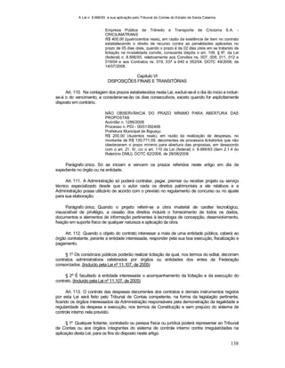 A Lei n. 8.666/93 e sua aplicação pelo Tribunal de Contas do Estado de Santa Catarina
138
Empresa Pública de Trânsito e Transporte de Criciúma S.A. -
CRICIUMATRANS
R$ 400,00 (quatrocentos reais), em razão da existência de item no contrato
estabelecendo o direito de recurso contra as penalidades aplicadas no
prazo de 05 dias úteis, quando o prazo é de 02 dias úteis em se tratando de
licitação na modalidade convite, consoante dispõe o art. 109, § 6º, da Lei
(federal) n. 8.666/93, relativamente aos Convites ns. 007, 009, 011, 012 e
019/04 e aos Contratos ns. 019, 037 a 040 e 052/04. DOTC 49/2008, de
14/07/2008.
Capítulo VI
DISPOSIÇÕES FINAIS E TRANSITÓRIAS
Art. 110. Na contagem dos prazos estabelecidos nesta Lei, excluir-se-á o dia do início e incluir-
se-á o do vencimento, e considerar-se-ão os dias consecutivos, exceto quando for explicitamente
disposto em contrário.
NÃO OBSERVÂNCIA DO PRAZO MÍNIMO PARA ABERTURA DAS
PROPOSTAS
Acórdão n. 1286/2008
Processo n. PDI - 00/01392468
Prefeitura Municipal de Biguaçu
R$ 200,00 (duzentos reais), em razão da realização de despesas, no
montante de R$ 130.771,59, decorrentes de processos licitatórios que não
obedeceram o prazo mínimo para abertura das propostas, em desacordo
com o art. 21, IV, c/c o art. 110 da Lei (federal) n. 8.666/93 (item 2.1.4 do
Relatório DMU). DOTC 82/2008, de 28/08/2008.
Parágrafo único. Só se iniciam e vencem os prazos referidos neste artigo em dia de
expediente no órgão ou na entidade.
Art. 111. A Administração só poderá contratar, pagar, premiar ou receber projeto ou serviço
técnico especializado desde que o autor ceda os direitos patrimoniais a ele relativos e a
Administração possa utilizá-lo de acordo com o previsto no regulamento de concurso ou no ajuste
para sua elaboração.
Parágrafo único. Quando o projeto referir-se a obra imaterial de caráter tecnológico,
insuscetível de privilégio, a cessão dos direitos incluirá o fornecimento de todos os dados,
documentos e elementos de informação pertinentes à tecnologia de concepção, desenvolvimento,
fixação em suporte físico de qualquer natureza e aplicação da obra.
Art. 112. Quando o objeto do contrato interessar a mais de uma entidade pública, caberá ao
órgão contratante, perante a entidade interessada, responder pela sua boa execução, fiscalização e
pagamento.
§ 1º Os consórcios públicos poderão realizar licitação da qual, nos termos do edital, decorram
contratos administrativos celebrados por órgãos ou entidades dos entes da Federação
consorciados. (Incluído pela Lei nº 11.107, de 2005)
§ 2º É facultado à entidade interessada o acompanhamento da licitação e da execução do
contrato. (Incluído pela Lei nº 11.107, de 2005)
Art. 113. O controle das despesas decorrentes dos contratos e demais instrumentos regidos
por esta Lei será feito pelo Tribunal de Contas competente, na forma da legislação pertinente,
ficando os órgãos interessados da Administração responsáveis pela demonstração da legalidade e
regularidade da despesa e execução, nos termos da Constituição e sem prejuízo do sistema de
controle interno nela previsto.
§ 1º Qualquer licitante, contratado ou pessoa física ou jurídica poderá representar ao Tribunal
de Contas ou aos órgãos integrantes do sistema de controle interno contra irregularidades na
aplicação desta Lei, para os fins do disposto neste artigo.
 
