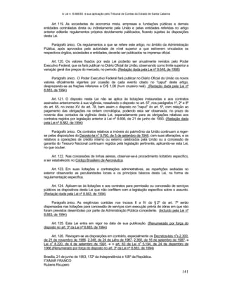 A Lei n. 8.666/93 e sua aplicação pelo Tribunal de Contas do Estado de Santa Catarina
141
Art. 119. As sociedades de economia mista, empresas e fundações públicas e demais
entidades controladas direta ou indiretamente pela União e pelas entidades referidas no artigo
anterior editarão regulamentos próprios devidamente publicados, ficando sujeitas às disposições
desta Lei.
Parágrafo único. Os regulamentos a que se refere este artigo, no âmbito da Administração
Pública, após aprovados pela autoridade de nível superior a que estiverem vinculados os
respectivos órgãos, sociedades e entidades, deverão ser publicados na imprensa oficial.
Art. 120. Os valores fixados por esta Lei poderão ser anualmente revistos pelo Poder
Executivo Federal, que os fará publicar no Diário Oficial da União, observando como limite superior a
variação geral dos preços do mercado, no período. (Redação dada pela Lei nº 9.648, de 1998)
Parágrafo único. O Poder Executivo Federal fará publicar no Diário Oficial da União os novos
valores oficialmente vigentes por ocasião de cada evento citado no "caput" deste artigo,
desprezando-se as frações inferiores a Cr$ 1,00 (hum cruzeiro real). (Redação dada pela Lei nº
8.883, de 1994)
Art. 121. O disposto nesta Lei não se aplica às licitações instauradas e aos contratos
assinados anteriormente à sua vigência, ressalvado o disposto no art. 57, nos parágrafos 1º, 2º e 8º
do art. 65, no inciso XV do art. 78, bem assim o disposto no "caput" do art. 5º, com relação ao
pagamento das obrigações na ordem cronológica, podendo esta ser observada, no prazo de
noventa dias contados da vigência desta Lei, separadamente para as obrigações relativas aos
contratos regidos por legislação anterior à Lei n
o
8.666, de 21 de junho de 1993. (Redação dada
pela Lei nº 8.883, de 1994)
Parágrafo único. Os contratos relativos a imóveis do patrimônio da União continuam a reger-
se pelas disposições do Decreto-lei n
o
9.760, de 5 de setembro de 1946, com suas alterações, e os
relativos a operações de crédito interno ou externo celebrados pela União ou a concessão de
garantia do Tesouro Nacional continuam regidos pela legislação pertinente, aplicando-se esta Lei,
no que couber.
Art. 122. Nas concessões de linhas aéreas, observar-se-á procedimento licitatório específico,
a ser estabelecido no Código Brasileiro de Aeronáutica.
Art. 123. Em suas licitações e contratações administrativas, as repartições sediadas no
exterior observarão as peculiaridades locais e os princípios básicos desta Lei, na forma de
regulamentação específica.
Art. 124. Aplicam-se às licitações e aos contratos para permissão ou concessão de serviços
públicos os dispositivos desta Lei que não conflitem com a legislação específica sobre o assunto.
(Redação dada pela Lei nº 8.883, de 1994)
Parágrafo único. As exigências contidas nos incisos II a IV do § 2º do art. 7º serão
dispensadas nas licitações para concessão de serviços com execução prévia de obras em que não
foram previstos desembolso por parte da Administração Pública concedente. (Incluído pela Lei nº
8.883, de 1994)
Art. 125. Esta Lei entra em vigor na data de sua publicação. (Renumerado por força do
disposto no art. 3º da Lei nº 8.883, de 1994)
Art. 126. Revogam-se as disposições em contrário, especialmente os Decretos-leis no
s 2.300,
de 21 de novembro de 1986, 2.348, de 24 de julho de 1987, 2.360, de 16 de setembro de 1987, a
Lei n
o
8.220, de 4 de setembro de 1991, e o art. 83 da Lei n
o
5.194, de 24 de dezembro de
1966.(Renumerado por força do disposto no art. 3º da Lei nº 8.883, de 1994)
Brasília, 21 de junho de 1993, 172º da Independência e 105º da República.
ITAMAR FRANCO
Rubens Ricupero
 