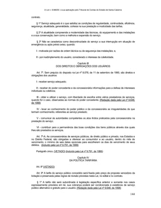 A Lei n. 8.666/93 e sua aplicação pelo Tribunal de Contas do Estado de Santa Catarina
144
contrato.
§ 1º Serviço adequado é o que satisfaz as condições de regularidade, continuidade, eficiência,
segurança, atualidade, generalidade, cortesia na sua prestação e modicidade das tarifas.
§ 2º A atualidade compreende a modernidade das técnicas, do equipamento e das instalações
e a sua conservação, bem como a melhoria e expansão do serviço.
§ 3º Não se caracteriza como descontinuidade do serviço a sua interrupção em situação de
emergência ou após prévio aviso, quando:
I - motivada por razões de ordem técnica ou de segurança das instalações; e,
II - por inadimplemento do usuário, considerado o interesse da coletividade.
Capítulo III
DOS DIREITOS E OBRIGAÇÕES DOS USUÁRIOS
Art. 7º. Sem prejuízo do disposto na Lei n
o
8.078, de 11 de setembro de 1990, são direitos e
obrigações dos usuários:
I - receber serviço adequado;
II - receber do poder concedente e da concessionária informações para a defesa de interesses
individuais ou coletivos;
III - obter e utilizar o serviço, com liberdade de escolha entre vários prestadores de serviços,
quando for o caso, observadas as normas do poder concedente. (Redação dada pela Lei nº 9.648,
de 1998)
IV - levar ao conhecimento do poder público e da concessionária as irregularidades de que
tenham conhecimento, referentes ao serviço prestado;
V - comunicar às autoridades competentes os atos ilícitos praticados pela concessionária na
prestação do serviço;
VI - contribuir para a permanência das boas condições dos bens públicos através dos quais
lhes são prestados os serviços.
Art. 7º-A. As concessionárias de serviços públicos, de direito público e privado, nos Estados e
no Distrito Federal, são obrigadas a oferecer ao consumidor e ao usuário, dentro do mês de
vencimento, o mínimo de seis datas opcionais para escolherem os dias de vencimento de seus
débitos. (Incluído pela Lei nº 9.791, de 1999)
Parágrafo único. (VETADO) (Incluído pela Lei nº 9.791, de 1999)
Capítulo IV
DA POLÍTICA TARIFÁRIA
Art. 8º (VETADO)
Art. 9º A tarifa do serviço público concedido será fixada pelo preço da proposta vencedora da
licitação e preservada pelas regras de revisão previstas nesta Lei, no edital e no contrato.
§ 1º A tarifa não será subordinada à legislação específica anterior e somente nos casos
expressamente previstos em lei, sua cobrança poderá ser condicionada à existência de serviço
público alternativo e gratuito para o usuário. (Redação dada pela Lei nº 9.648, de 1998)
 