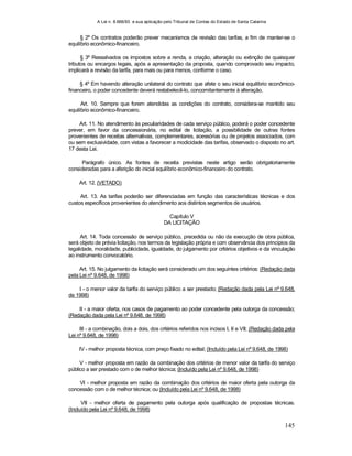 A Lei n. 8.666/93 e sua aplicação pelo Tribunal de Contas do Estado de Santa Catarina
145
§ 2º Os contratos poderão prever mecanismos de revisão das tarifas, a fim de manter-se o
equilíbrio econômico-financeiro.
§ 3º Ressalvados os impostos sobre a renda, a criação, alteração ou extinção de quaisquer
tributos ou encargos legais, após a apresentação da proposta, quando comprovado seu impacto,
implicará a revisão da tarifa, para mais ou para menos, conforme o caso.
§ 4º Em havendo alteração unilateral do contrato que afete o seu inicial equilíbrio econômico-
financeiro, o poder concedente deverá restabelecê-lo, concomitantemente à alteração.
Art. 10. Sempre que forem atendidas as condições do contrato, considera-se mantido seu
equilíbrio econômico-financeiro.
Art. 11. No atendimento às peculiaridades de cada serviço público, poderá o poder concedente
prever, em favor da concessionária, no edital de licitação, a possibilidade de outras fontes
provenientes de receitas alternativas, complementares, acessórias ou de projetos associados, com
ou sem exclusividade, com vistas a favorecer a modicidade das tarifas, observado o disposto no art.
17 desta Lei.
Parágrafo único. As fontes de receita previstas neste artigo serão obrigatoriamente
consideradas para a aferição do inicial equilíbrio econômico-financeiro do contrato.
Art. 12. (VETADO)
Art. 13. As tarifas poderão ser diferenciadas em função das características técnicas e dos
custos específicos provenientes do atendimento aos distintos segmentos de usuários.
Capítulo V
DA LICITAÇÃO
Art. 14. Toda concessão de serviço público, precedida ou não da execução de obra pública,
será objeto de prévia licitação, nos termos da legislação própria e com observância dos princípios da
legalidade, moralidade, publicidade, igualdade, do julgamento por critérios objetivos e da vinculação
ao instrumento convocatório.
Art. 15. No julgamento da licitação será considerado um dos seguintes critérios: (Redação dada
pela Lei nº 9.648, de 1998)
I - o menor valor da tarifa do serviço público a ser prestado; (Redação dada pela Lei nº 9.648,
de 1998)
II - a maior oferta, nos casos de pagamento ao poder concedente pela outorga da concessão;
(Redação dada pela Lei nº 9.648, de 1998)
III - a combinação, dois a dois, dos critérios referidos nos incisos I, II e VII; (Redação dada pela
Lei nº 9.648, de 1998)
IV - melhor proposta técnica, com preço fixado no edital; (Incluído pela Lei nº 9.648, de 1998)
V - melhor proposta em razão da combinação dos critérios de menor valor da tarifa do serviço
público a ser prestado com o de melhor técnica; (Incluído pela Lei nº 9.648, de 1998)
VI - melhor proposta em razão da combinação dos critérios de maior oferta pela outorga da
concessão com o de melhor técnica; ou (Incluído pela Lei nº 9.648, de 1998)
VII - melhor oferta de pagamento pela outorga após qualificação de propostas técnicas.
(Incluído pela Lei nº 9.648, de 1998)
 