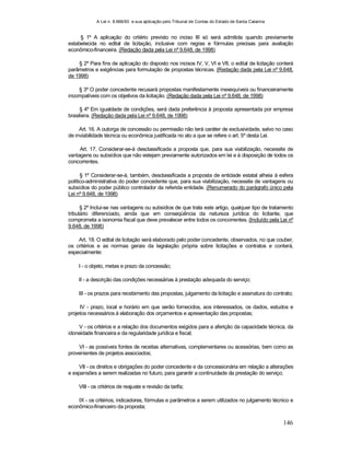 A Lei n. 8.666/93 e sua aplicação pelo Tribunal de Contas do Estado de Santa Catarina
146
§ 1º A aplicação do critério previsto no inciso III só será admitida quando previamente
estabelecida no edital de licitação, inclusive com regras e fórmulas precisas para avaliação
econômico-financeira. (Redação dada pela Lei nº 9.648, de 1998)
§ 2º Para fins de aplicação do disposto nos incisos IV, V, VI e VII, o edital de licitação conterá
parâmetros e exigências para formulação de propostas técnicas. (Redação dada pela Lei nº 9.648,
de 1998)
§ 3º O poder concedente recusará propostas manifestamente inexequíveis ou financeiramente
incompatíveis com os objetivos da licitação. (Redação dada pela Lei nº 9.648, de 1998)
§ 4º Em igualdade de condições, será dada preferência à proposta apresentada por empresa
brasileira. (Redação dada pela Lei nº 9.648, de 1998)
Art. 16. A outorga de concessão ou permissão não terá caráter de exclusividade, salvo no caso
de inviabilidade técnica ou econômica justificada no ato a que se refere o art. 5º desta Lei.
Art. 17. Considerar-se-á desclassificada a proposta que, para sua viabilização, necessite de
vantagens ou subsídios que não estejam previamente autorizados em lei e à disposição de todos os
concorrentes.
§ 1º Considerar-se-á, também, desclassificada a proposta de entidade estatal alheia à esfera
político-administrativa do poder concedente que, para sua viabilização, necessite de vantagens ou
subsídios do poder público controlador da referida entidade. (Renumerado do parágrafo único pela
Lei nº 9.648, de 1998)
§ 2º Inclui-se nas vantagens ou subsídios de que trata este artigo, qualquer tipo de tratamento
tributário diferenciado, ainda que em conseqüência da natureza jurídica do licitante, que
comprometa a isonomia fiscal que deve prevalecer entre todos os concorrentes. (Incluído pela Lei nº
9.648, de 1998)
Art. 18. O edital de licitação será elaborado pelo poder concedente, observados, no que couber,
os critérios e as normas gerais da legislação própria sobre licitações e contratos e conterá,
especialmente:
I - o objeto, metas e prazo da concessão;
II - a descrição das condições necessárias à prestação adequada do serviço;
III - os prazos para recebimento das propostas, julgamento da licitação e assinatura do contrato;
IV - prazo, local e horário em que serão fornecidos, aos interessados, os dados, estudos e
projetos necessários à elaboração dos orçamentos e apresentação das propostas;
V - os critérios e a relação dos documentos exigidos para a aferição da capacidade técnica, da
idoneidade financeira e da regularidade jurídica e fiscal;
VI - as possíveis fontes de receitas alternativas, complementares ou acessórias, bem como as
provenientes de projetos associados;
VII - os direitos e obrigações do poder concedente e da concessionária em relação a alterações
e expansões a serem realizadas no futuro, para garantir a continuidade da prestação do serviço;
VIII - os critérios de reajuste e revisão da tarifa;
IX - os critérios, indicadores, fórmulas e parâmetros a serem utilizados no julgamento técnico e
econômico-financeiro da proposta;
 