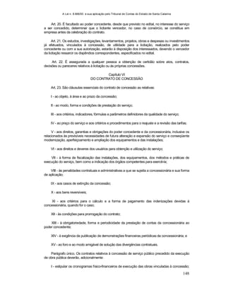 A Lei n. 8.666/93 e sua aplicação pelo Tribunal de Contas do Estado de Santa Catarina
148
Art. 20. É facultado ao poder concedente, desde que previsto no edital, no interesse do serviço
a ser concedido, determinar que o licitante vencedor, no caso de consórcio, se constitua em
empresa antes da celebração do contrato.
Art. 21. Os estudos, investigações, levantamentos, projetos, obras e despesas ou investimentos
já efetuados, vinculados à concessão, de utilidade para a licitação, realizados pelo poder
concedente ou com a sua autorização, estarão à disposição dos interessados, devendo o vencedor
da licitação ressarcir os dispêndios correspondentes, especificados no edital.
Art. 22. É assegurada a qualquer pessoa a obtenção de certidão sobre atos, contratos,
decisões ou pareceres relativos à licitação ou às próprias concessões.
Capítulo VI
DO CONTRATO DE CONCESSÃO
Art. 23. São cláusulas essenciais do contrato de concessão as relativas:
I - ao objeto, à área e ao prazo da concessão;
II - ao modo, forma e condições de prestação do serviço;
III - aos critérios, indicadores, fórmulas e parâmetros definidores da qualidade do serviço;
IV - ao preço do serviço e aos critérios e procedimentos para o reajuste e a revisão das tarifas;
V - aos direitos, garantias e obrigações do poder concedente e da concessionária, inclusive os
relacionados às previsíveis necessidades de futura alteração e expansão do serviço e conseqüente
modernização, aperfeiçoamento e ampliação dos equipamentos e das instalações;
VI - aos direitos e deveres dos usuários para obtenção e utilização do serviço;
VII - à forma de fiscalização das instalações, dos equipamentos, dos métodos e práticas de
execução do serviço, bem como a indicação dos órgãos competentes para exercê-la;
VIII - às penalidades contratuais e administrativas a que se sujeita a concessionária e sua forma
de aplicação;
IX - aos casos de extinção da concessão;
X - aos bens reversíveis;
XI - aos critérios para o cálculo e a forma de pagamento das indenizações devidas à
concessionária, quando for o caso;
XII - às condições para prorrogação do contrato;
XIII - à obrigatoriedade, forma e periodicidade da prestação de contas da concessionária ao
poder concedente;
XIV - à exigência da publicação de demonstrações financeiras periódicas da concessionária; e
XV - ao foro e ao modo amigável de solução das divergências contratuais.
Parágrafo único. Os contratos relativos à concessão de serviço público precedido da execução
de obra pública deverão, adicionalmente:
I - estipular os cronogramas físico-financeiros de execução das obras vinculadas à concessão;
 