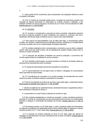 A Lei n. 8.666/93 e sua aplicação pelo Tribunal de Contas do Estado de Santa Catarina
149
e
II - exigir garantia do fiel cumprimento, pela concessionária, das obrigações relativas às obras
vinculadas à concessão.
Art. 23-A. O contrato de concessão poderá prever o emprego de mecanismos privados para
resolução de disputas decorrentes ou relacionadas ao contrato, inclusive a arbitragem, a ser
realizada no Brasil e em língua portuguesa, nos termos da Lei no
9.307, de 23 de setembro de 1996.
(Incluído pela Lei nº 11.196, de 2005)
Art. 24. (VETADO)
Art. 25. Incumbe à concessionária a execução do serviço concedido, cabendo-lhe responder
por todos os prejuízos causados ao poder concedente, aos usuários ou a terceiros, sem que a
fiscalização exercida pelo órgão competente exclua ou atenue essa responsabilidade.
§ 1º Sem prejuízo da responsabilidade a que se refere este artigo, a concessionária poderá
contratar com terceiros o desenvolvimento de atividades inerentes, acessórias ou complementares
ao serviço concedido, bem como a implementação de projetos associados.
§ 2º Os contratos celebrados entre a concessionária e os terceiros a que se refere o parágrafo
anterior reger-se-ão pelo direito privado, não se estabelecendo qualquer relação jurídica entre os
terceiros e o poder concedente.
§ 3º A execução das atividades contratadas com terceiros pressupõe o cumprimento das
normas regulamentares da modalidade do serviço concedido.
Art. 26. É admitida a subconcessão, nos termos previstos no contrato de concessão, desde que
expressamente autorizada pelo poder concedente.
§ 1º A outorga de subconcessão será sempre precedida de concorrência.
§ 2º O subconcessionário se sub-rogará todos os direitos e obrigações da subconcedente
dentro dos limites da subconcessão.
Art. 27. A transferência de concessão ou do controle societário da concessionária sem prévia
anuência do poder concedente implicará a caducidade da concessão.
§ 1º Para fins de obtenção da anuência de que trata o caput deste artigo, o pretendente deverá:
(Renumerado do parágrafo único pela Lei nº 11.196, de 2005)
I - atender às exigências de capacidade técnica, idoneidade financeira e regularidade jurídica e
fiscal necessárias à assunção do serviço; e
II - comprometer-se a cumprir todas as cláusulas do contrato em vigor.
§ 2º Nas condições estabelecidas no contrato de concessão, o poder concedente autorizará a
assunção do controle da concessionária por seus financiadores para promover sua reestruturação
financeira e assegurar a continuidade da prestação dos serviços. (Incluído pela Lei nº 11.196, de
2005)
§ 3º Na hipótese prevista no § 2º deste artigo, o poder concedente exigirá dos financiadores
que atendam às exigências de regularidade jurídica e fiscal, podendo alterar ou dispensar os demais
requisitos previstos no § 1º, inciso I deste artigo. (Incluído pela Lei nº 11.196, de 2005)
§ 4º A assunção do controle autorizada na forma do § 2º deste artigo não alterará as
obrigações da concessionária e de seus controladores ante ao poder concedente. (Incluído pela Lei
nº 11.196, de 2005)
 