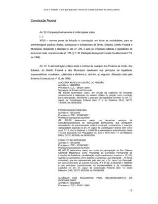 A Lei n. 8.666/93 e sua aplicação pelo Tribunal de Contas do Estado de Santa Catarina
15
Constituição Federal
Art. 22. Compete privativamente à União legislar sobre:
(...);
XXVII – normas gerais de licitação e contratação, em todas as modalidades, para as
administrações públicas diretas, autárquicas e fundacionais da União, Estados, Distrito Federal e
Municípios, obedecido o disposto no art. 37, XXI, e para as empresas públicas e sociedades de
economia mista, nos termos do art. 173, § 1°, III; (Redação dada pela Emenda Constitucional nº 19,
de 1998).
Art. 37. A administração pública direta e indireta de qualquer dos Poderes da União, dos
Estados, do Distrito Federal e dos Municípios obedecerá aos princípios de legalidade,
impessoalidade, moralidade, publicidade e eficiência e, também, ao seguinte: (Redação dada pela
Emenda Constitucional nº 19, de 1998).
AMOSTRA ANTES DA SESSÃO DO PREGÃO
Acórdão n. 1268/2008
Processo n. LCC - 08/00113659
Secretaria de Estado da Educação
R$ 500,00 (quinhentos reais), em virtude da exigência de amostras
anteriormente à realização da sessão pública do pregão como condição
para participação, afrontando o princípio da legalidade previsto no art. 37,
caput, da Constituição Federal (item 2.1.2 do Relatório DLC). DOTC
79/2008, de 25/08/2008.
PRORROGAÇÃO INDEVIDA
Acórdão n. 1353/2008
Processo n. TCE - 07/00250611
Prefeitura Municipal de Ipumirim
R$ 600,00 (seiscentos reais), por terceirizar serviços de
consultoria/assessoria de necessidade permanente, que configuram
atividade-fim da administração pública municipal, contrariando o princípio
da legalidade explícito no art. 37, caput, da Constituição Federal, bem como
o art. 57, II, da Lei (federal) n. 8.666/93, e contrariando entendimento deste
Tribunal esposado nos Prejulgados ns. 923 e 1579 (item 1.1 do Relatório
DAE). DOTC 90/2008, de 09/09/2008.
CONFLITO DE INTERESSE
Acórdão n. 1353/2008
Processo n. TCE - 07/00250611
Prefeitura Municipal de Ipumirim
R$ 600,00 (seiscentos reais), em razão da participação da Sra. Débora
Giombelli Magentanz, como Presidente da Comissão Permanente de
Licitação da Prefeitura, na efetivação do Procedimento Licitatório n. 001/05,
quando se apresentou como licitante a empresa Leuri Giombelli – FI (firma
individual), que era representada pelo seu pai, o Sr. Leuri Luiz Giombelli,
em descumprimento ao previsto nos arts. 3º e 9º da Lei (federal) n. 8666/93
e aos princípios constitucionais da impessoalidade e da moralidade,
explícitos no art. 37, caput, da Constituição Federal (item 1.2 deste
Relatório DAE). DOTC 90/2008, de 09/09/2008.
AUSÊNCIA DOS REQUISITOS PARA RECONHECIMENTO DA
INEXIGIBILIDADE
Acórdão n. 1352/2008
Processo n. TCE - 05/00115885
 