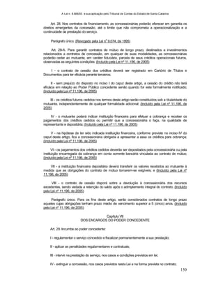 A Lei n. 8.666/93 e sua aplicação pelo Tribunal de Contas do Estado de Santa Catarina
150
Art. 28. Nos contratos de financiamento, as concessionárias poderão oferecer em garantia os
direitos emergentes da concessão, até o limite que não comprometa a operacionalização e a
continuidade da prestação do serviço.
Parágrafo único. (Revogado pela Lei n
o
9.074, de 1995)
Art. 28-A. Para garantir contratos de mútuo de longo prazo, destinados a investimentos
relacionados a contratos de concessão, em qualquer de suas modalidades, as concessionárias
poderão ceder ao mutuante, em caráter fiduciário, parcela de seus créditos operacionais futuros,
observadas as seguintes condições: (Incluído pela Lei nº 11.196, de 2005)
I - o contrato de cessão dos créditos deverá ser registrado em Cartório de Títulos e
Documentos para ter eficácia perante terceiros;
II - sem prejuízo do disposto no inciso I do caput deste artigo, a cessão do crédito não terá
eficácia em relação ao Poder Público concedente senão quando for este formalmente notificado;
(Incluído pela Lei nº 11.196, de 2005)
III - os créditos futuros cedidos nos termos deste artigo serão constituídos sob a titularidade do
mutuante, independentemente de qualquer formalidade adicional; (Incluído pela Lei nº 11.196, de
2005)
IV - o mutuante poderá indicar instituição financeira para efetuar a cobrança e receber os
pagamentos dos créditos cedidos ou permitir que a concessionária o faça, na qualidade de
representante e depositária; (Incluído pela Lei nº 11.196, de 2005)
V - na hipótese de ter sido indicada instituição financeira, conforme previsto no inciso IV do
caput deste artigo, fica a concessionária obrigada a apresentar a essa os créditos para cobrança;
(Incluído pela Lei nº 11.196, de 2005)
VI - os pagamentos dos créditos cedidos deverão ser depositados pela concessionária ou pela
instituição encarregada da cobrança em conta corrente bancária vinculada ao contrato de mútuo;
(Incluído pela Lei nº 11.196, de 2005)
VII - a instituição financeira depositária deverá transferir os valores recebidos ao mutuante à
medida que as obrigações do contrato de mútuo tornarem-se exigíveis; e (Incluído pela Lei nº
11.196, de 2005)
VIII - o contrato de cessão disporá sobre a devolução à concessionária dos recursos
excedentes, sendo vedada a retenção do saldo após o adimplemento integral do contrato. (Incluído
pela Lei nº 11.196, de 2005)
Parágrafo único. Para os fins deste artigo, serão considerados contratos de longo prazo
aqueles cujas obrigações tenham prazo médio de vencimento superior a 5 (cinco) anos. (Incluído
pela Lei nº 11.196, de 2005)
Capítulo VII
DOS ENCARGOS DO PODER CONCEDENTE
Art. 29. Incumbe ao poder concedente:
I - regulamentar o serviço concedido e fiscalizar permanentemente a sua prestação;
II - aplicar as penalidades regulamentares e contratuais;
III - intervir na prestação do serviço, nos casos e condições previstos em lei;
IV - extinguir a concessão, nos casos previstos nesta Lei e na forma prevista no contrato;
 