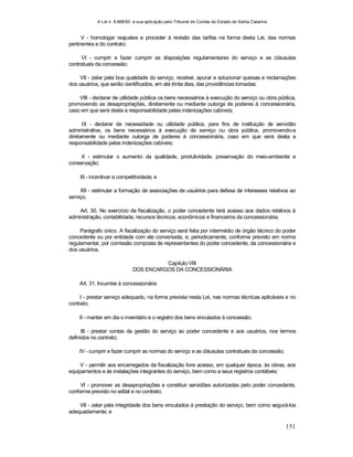 A Lei n. 8.666/93 e sua aplicação pelo Tribunal de Contas do Estado de Santa Catarina
151
V - homologar reajustes e proceder à revisão das tarifas na forma desta Lei, das normas
pertinentes e do contrato;
VI - cumprir e fazer cumprir as disposições regulamentares do serviço e as cláusulas
contratuais da concessão;
VII - zelar pela boa qualidade do serviço, receber, apurar e solucionar queixas e reclamações
dos usuários, que serão cientificados, em até trinta dias, das providências tomadas;
VIII - declarar de utilidade pública os bens necessários à execução do serviço ou obra pública,
promovendo as desapropriações, diretamente ou mediante outorga de poderes à concessionária,
caso em que será desta a responsabilidade pelas indenizações cabíveis;
IX - declarar de necessidade ou utilidade pública, para fins de instituição de servidão
administrativa, os bens necessários à execução de serviço ou obra pública, promovendo-a
diretamente ou mediante outorga de poderes à concessionária, caso em que será desta a
responsabilidade pelas indenizações cabíveis;
X - estimular o aumento da qualidade, produtividade, preservação do meio-ambiente e
conservação;
XI - incentivar a competitividade; e
XII - estimular a formação de associações de usuários para defesa de interesses relativos ao
serviço.
Art. 30. No exercício da fiscalização, o poder concedente terá acesso aos dados relativos à
administração, contabilidade, recursos técnicos, econômicos e financeiros da concessionária.
Parágrafo único. A fiscalização do serviço será feita por intermédio de órgão técnico do poder
concedente ou por entidade com ele conveniada, e, periodicamente, conforme previsto em norma
regulamentar, por comissão composta de representantes do poder concedente, da concessionária e
dos usuários.
Capítulo VIII
DOS ENCARGOS DA CONCESSIONÁRIA
Art. 31. Incumbe à concessionária:
I - prestar serviço adequado, na forma prevista nesta Lei, nas normas técnicas aplicáveis e no
contrato;
II - manter em dia o inventário e o registro dos bens vinculados à concessão;
III - prestar contas da gestão do serviço ao poder concedente e aos usuários, nos termos
definidos no contrato;
IV - cumprir e fazer cumprir as normas do serviço e as cláusulas contratuais da concessão;
V - permitir aos encarregados da fiscalização livre acesso, em qualquer época, às obras, aos
equipamentos e às instalações integrantes do serviço, bem como a seus registros contábeis;
VI - promover as desapropriações e constituir servidões autorizadas pelo poder concedente,
conforme previsto no edital e no contrato;
VII - zelar pela integridade dos bens vinculados à prestação do serviço, bem como segurá-los
adequadamente; e
 