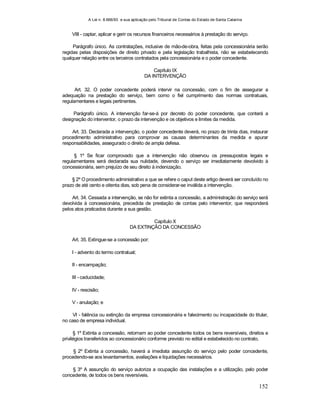 A Lei n. 8.666/93 e sua aplicação pelo Tribunal de Contas do Estado de Santa Catarina
152
VIII - captar, aplicar e gerir os recursos financeiros necessários à prestação do serviço.
Parágrafo único. As contratações, inclusive de mão-de-obra, feitas pela concessionária serão
regidas pelas disposições de direito privado e pela legislação trabalhista, não se estabelecendo
qualquer relação entre os terceiros contratados pela concessionária e o poder concedente.
Capítulo IX
DA INTERVENÇÃO
Art. 32. O poder concedente poderá intervir na concessão, com o fim de assegurar a
adequação na prestação do serviço, bem como o fiel cumprimento das normas contratuais,
regulamentares e legais pertinentes.
Parágrafo único. A intervenção far-se-á por decreto do poder concedente, que conterá a
designação do interventor, o prazo da intervenção e os objetivos e limites da medida.
Art. 33. Declarada a intervenção, o poder concedente deverá, no prazo de trinta dias, instaurar
procedimento administrativo para comprovar as causas determinantes da medida e apurar
responsabilidades, assegurado o direito de ampla defesa.
§ 1º Se ficar comprovado que a intervenção não observou os pressupostos legais e
regulamentares será declarada sua nulidade, devendo o serviço ser imediatamente devolvido à
concessionária, sem prejuízo de seu direito à indenização.
§ 2º O procedimento administrativo a que se refere o caput deste artigo deverá ser concluído no
prazo de até cento e oitenta dias, sob pena de considerar-se inválida a intervenção.
Art. 34. Cessada a intervenção, se não for extinta a concessão, a administração do serviço será
devolvida à concessionária, precedida de prestação de contas pelo interventor, que responderá
pelos atos praticados durante a sua gestão.
Capítulo X
DA EXTINÇÃO DA CONCESSÃO
Art. 35. Extingue-se a concessão por:
I - advento do termo contratual;
II - encampação;
III - caducidade;
IV - rescisão;
V - anulação; e
VI - falência ou extinção da empresa concessionária e falecimento ou incapacidade do titular,
no caso de empresa individual.
§ 1º Extinta a concessão, retornam ao poder concedente todos os bens reversíveis, direitos e
privilégios transferidos ao concessionário conforme previsto no edital e estabelecido no contrato.
§ 2º Extinta a concessão, haverá a imediata assunção do serviço pelo poder concedente,
procedendo-se aos levantamentos, avaliações e liquidações necessários.
§ 3º A assunção do serviço autoriza a ocupação das instalações e a utilização, pelo poder
concedente, de todos os bens reversíveis.
 