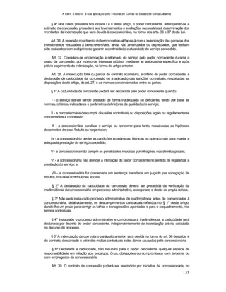 A Lei n. 8.666/93 e sua aplicação pelo Tribunal de Contas do Estado de Santa Catarina
153
§ 4º Nos casos previstos nos incisos I e II deste artigo, o poder concedente, antecipando-se à
extinção da concessão, procederá aos levantamentos e avaliações necessários à determinação dos
montantes da indenização que será devida à concessionária, na forma dos arts. 36 e 37 desta Lei.
Art. 36. A reversão no advento do termo contratual far-se-á com a indenização das parcelas dos
investimentos vinculados a bens reversíveis, ainda não amortizados ou depreciados, que tenham
sido realizados com o objetivo de garantir a continuidade e atualidade do serviço concedido.
Art. 37. Considera-se encampação a retomada do serviço pelo poder concedente durante o
prazo da concessão, por motivo de interesse público, mediante lei autorizativa específica e após
prévio pagamento da indenização, na forma do artigo anterior.
Art. 38. A inexecução total ou parcial do contrato acarretará, a critério do poder concedente, a
declaração de caducidade da concessão ou a aplicação das sanções contratuais, respeitadas as
disposições deste artigo, do art. 27, e as normas convencionadas entre as partes.
§ 1º A caducidade da concessão poderá ser declarada pelo poder concedente quando:
I - o serviço estiver sendo prestado de forma inadequada ou deficiente, tendo por base as
normas, critérios, indicadores e parâmetros definidores da qualidade do serviço;
II - a concessionária descumprir cláusulas contratuais ou disposições legais ou regulamentares
concernentes à concessão;
III - a concessionária paralisar o serviço ou concorrer para tanto, ressalvadas as hipóteses
decorrentes de caso fortuito ou força maior;
IV - a concessionária perder as condições econômicas, técnicas ou operacionais para manter a
adequada prestação do serviço concedido;
V - a concessionária não cumprir as penalidades impostas por infrações, nos devidos prazos;
VI - a concessionária não atender a intimação do poder concedente no sentido de regularizar a
prestação do serviço; e
VII - a concessionária for condenada em sentença transitada em julgado por sonegação de
tributos, inclusive contribuições sociais.
§ 2º A declaração da caducidade da concessão deverá ser precedida da verificação da
inadimplência da concessionária em processo administrativo, assegurado o direito de ampla defesa.
§ 3º Não será instaurado processo administrativo de inadimplência antes de comunicados à
concessionária, detalhadamente, os descumprimentos contratuais referidos no § 1º deste artigo,
dando-lhe um prazo para corrigir as falhas e transgressões apontadas e para o enquadramento, nos
termos contratuais.
§ 4º Instaurado o processo administrativo e comprovada a inadimplência, a caducidade será
declarada por decreto do poder concedente, independentemente de indenização prévia, calculada
no decurso do processo.
§ 5º A indenização de que trata o parágrafo anterior, será devida na forma do art. 36 desta Lei e
do contrato, descontado o valor das multas contratuais e dos danos causados pela concessionária.
§ 6º Declarada a caducidade, não resultará para o poder concedente qualquer espécie de
responsabilidade em relação aos encargos, ônus, obrigações ou compromissos com terceiros ou
com empregados da concessionária.
Art. 39. O contrato de concessão poderá ser rescindido por iniciativa da concessionária, no
 