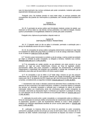 A Lei n. 8.666/93 e sua aplicação pelo Tribunal de Contas do Estado de Santa Catarina
154
caso de descumprimento das normas contratuais pelo poder concedente, mediante ação judicial
especialmente intentada para esse fim.
Parágrafo único. Na hipótese prevista no caput deste artigo, os serviços prestados pela
concessionária não poderão ser interrompidos ou paralisados, até a decisão judicial transitada em
julgado.
Capítulo XI
DAS PERMISSÕES
Art. 40. A permissão de serviço público será formalizada mediante contrato de adesão, que
observará os termos desta Lei, das demais normas pertinentes e do edital de licitação, inclusive
quanto à precariedade e à revogabilidade unilateral do contrato pelo poder concedente.
Parágrafo único. Aplica-se às permissões o disposto nesta Lei.
Capítulo XII
DISPOSIÇÕES FINAIS E TRANSITÓRIAS
Art. 41. O disposto nesta Lei não se aplica à concessão, permissão e autorização para o
serviço de radiodifusão sonora e de sons e imagens.
Art. 42. As concessões de serviço público outorgadas anteriormente à entrada em vigor desta
Lei consideram-se válidas pelo prazo fixado no contrato ou no ato de outorga, observado o disposto
no art. 43 desta Lei. (Vide Lei nº 9.074, de 1995)
§ 1º Vencido o prazo mencionado no contrato ou ato de outorga, o serviço poderá ser prestado
por órgão ou entidade do poder concedente, ou delegado a terceiros, mediante novo contrato.
(Redação dada pela Lei nº 11.445, de 2007).
§ 2º As concessões em caráter precário, as que estiverem com prazo vencido e as que
estiverem em vigor por prazo indeterminado, inclusive por força de legislação anterior,
permanecerão válidas pelo prazo necessário à realização dos levantamentos e avaliações
indispensáveis à organização das licitações que precederão a outorga das concessões que as
substituirão, prazo esse que não será inferior a 24 (vinte e quatro) meses.
§ 3º As concessões a que se refere o § 2º deste artigo, inclusive as que não possuam
instrumento que as formalize ou que possuam cláusula que preveja prorrogação, terão validade
máxima até o dia 31 de dezembro de 2010, desde que, até o dia 30 de junho de 2009, tenham sido
cumpridas, cumulativamente, as seguintes condições: (Incluído pela Lei nº 11.445, de 2007).
I - levantamento mais amplo e retroativo possível dos elementos físicos constituintes da infra-
estrutura de bens reversíveis e dos dados financeiros, contábeis e comerciais relativos à prestação
dos serviços, em dimensão necessária e suficiente para a realização do cálculo de eventual
indenização relativa aos investimentos ainda não amortizados pelas receitas emergentes da
concessão, observadas as disposições legais e contratuais que regulavam a prestação do serviço
ou a ela aplicáveis nos 20 (vinte) anos anteriores ao da publicação desta Lei; (Incluído pela Lei nº
11.445, de 2007).
II - celebração de acordo entre o poder concedente e o concessionário sobre os critérios e a
forma de indenização de eventuais créditos remanescentes de investimentos ainda não amortizados
ou depreciados, apurados a partir dos levantamentos referidos no inciso I deste parágrafo e
auditados por instituição especializada escolhida de comum acordo pelas partes; e (Incluído pela
Lei nº 11.445, de 2007).
III - publicação na imprensa oficial de ato formal de autoridade do poder concedente,
autorizando a prestação precária dos serviços por prazo de até 6 (seis) meses, renovável até 31 de
dezembro de 2008, mediante comprovação do cumprimento do disposto nos incisos I e II deste
 