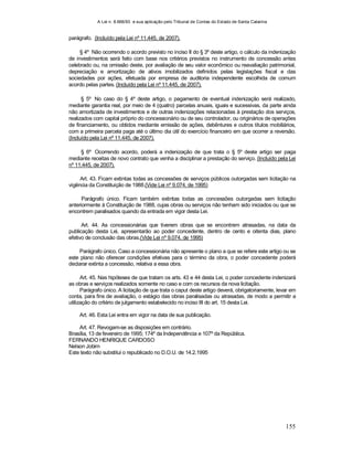 A Lei n. 8.666/93 e sua aplicação pelo Tribunal de Contas do Estado de Santa Catarina
155
parágrafo. (Incluído pela Lei nº 11.445, de 2007).
§ 4º Não ocorrendo o acordo previsto no inciso II do § 3º deste artigo, o cálculo da indenização
de investimentos será feito com base nos critérios previstos no instrumento de concessão antes
celebrado ou, na omissão deste, por avaliação de seu valor econômico ou reavaliação patrimonial,
depreciação e amortização de ativos imobilizados definidos pelas legislações fiscal e das
sociedades por ações, efetuada por empresa de auditoria independente escolhida de comum
acordo pelas partes. (Incluído pela Lei nº 11.445, de 2007).
§ 5º No caso do § 4º deste artigo, o pagamento de eventual indenização será realizado,
mediante garantia real, por meio de 4 (quatro) parcelas anuais, iguais e sucessivas, da parte ainda
não amortizada de investimentos e de outras indenizações relacionadas à prestação dos serviços,
realizados com capital próprio do concessionário ou de seu controlador, ou originários de operações
de financiamento, ou obtidos mediante emissão de ações, debêntures e outros títulos mobiliários,
com a primeira parcela paga até o último dia útil do exercício financeiro em que ocorrer a reversão.
(Incluído pela Lei nº 11.445, de 2007).
§ 6º Ocorrendo acordo, poderá a indenização de que trata o § 5º deste artigo ser paga
mediante receitas de novo contrato que venha a disciplinar a prestação do serviço. (Incluído pela Lei
nº 11.445, de 2007).
Art. 43. Ficam extintas todas as concessões de serviços públicos outorgadas sem licitação na
vigência da Constituição de 1988.(Vide Lei nº 9.074, de 1995)
Parágrafo único. Ficam também extintas todas as concessões outorgadas sem licitação
anteriormente à Constituição de 1988, cujas obras ou serviços não tenham sido iniciados ou que se
encontrem paralisados quando da entrada em vigor desta Lei.
Art. 44. As concessionárias que tiverem obras que se encontrem atrasadas, na data da
publicação desta Lei, apresentarão ao poder concedente, dentro de cento e oitenta dias, plano
efetivo de conclusão das obras.(Vide Lei nº 9.074, de 1995)
Parágrafo único. Caso a concessionária não apresente o plano a que se refere este artigo ou se
este plano não oferecer condições efetivas para o término da obra, o poder concedente poderá
declarar extinta a concessão, relativa a essa obra.
Art. 45. Nas hipóteses de que tratam os arts. 43 e 44 desta Lei, o poder concedente indenizará
as obras e serviços realizados somente no caso e com os recursos da nova licitação.
Parágrafo único. A licitação de que trata o caput deste artigo deverá, obrigatoriamente, levar em
conta, para fins de avaliação, o estágio das obras paralisadas ou atrasadas, de modo a permitir a
utilização do critério de julgamento estabelecido no inciso III do art. 15 desta Lei.
Art. 46. Esta Lei entra em vigor na data de sua publicação.
Art. 47. Revogam-se as disposições em contrário.
Brasília, 13 de fevereiro de 1995; 174º da Independência e 107º da República.
FERNANDO HENRIQUE CARDOSO
Nelson Jobim
Este texto não substitui o republicado no D.O.U. de 14.2.1995
 