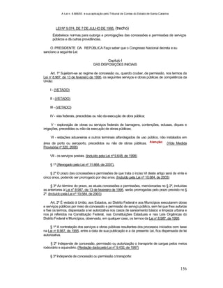 A Lei n. 8.666/93 e sua aplicação pelo Tribunal de Contas do Estado de Santa Catarina
156
LEI Nº 9.074, DE 7 DE JULHO DE 1995. (trecho)
Estabelece normas para outorga e prorrogações das concessões e permissões de serviços
públicos e dá outras providências.
O PRESIDENTE DA REPÚBLICA Faço saber que o Congresso Nacional decreta e eu
sanciono a seguinte Lei:
Capítulo I
DAS DISPOSIÇÕES INICIAIS
Art. 1º Sujeitam-se ao regime de concessão ou, quando couber, de permissão, nos termos da
Lei no
8.987, de 13 de fevereiro de 1995, os seguintes serviços e obras públicas de competência da
União:
I - (VETADO)
II - (VETADO)
III - (VETADO)
IV - vias federais, precedidas ou não da execução de obra pública;
V - exploração de obras ou serviços federais de barragens, contenções, eclusas, diques e
irrigações, precedidas ou não da execução de obras públicas;
VI - estações aduaneiras e outros terminais alfandegados de uso público, não instalados em
área de porto ou aeroporto, precedidos ou não de obras públicas. (Vide Medida
Provisória nº 320, 2006)
VII - os serviços postais. (Incluído pela Lei nº 9.648, de 1998)
§ 1º (Revogado pela Lei nº 11.668, de 2007).
§ 2º O prazo das concessões e permissões de que trata o inciso VI deste artigo será de vinte e
cinco anos, podendo ser prorrogado por dez anos. (Incluído pela Lei nº 10.684, de 2003)
§ 3º Ao término do prazo, as atuais concessões e permissões, mencionadas no § 2º, incluídas
as anteriores à Lei no
8.987, de 13 de fevereiro de 1995, serão prorrogadas pelo prazo previsto no §
2º. (Incluído pela Lei nº 10.684, de 2003)
Art. 2º É vedado à União, aos Estados, ao Distrito Federal e aos Municípios executarem obras
e serviços públicos por meio de concessão e permissão de serviço público, sem lei que lhes autorize
e fixe os termos, dispensada a lei autorizativa nos casos de saneamento básico e limpeza urbana e
nos já referidos na Constituição Federal, nas Constituições Estaduais e nas Leis Orgânicas do
Distrito Federal e Municípios, observado, em qualquer caso, os termos da Lei no
8.987, de 1995.
§ 1º A contratação dos serviços e obras públicas resultantes dos processos iniciados com base
na Lei no
8.987, de 1995, entre a data de sua publicação e a da presente Lei, fica dispensada de lei
autorizativa.
§ 2º Independe de concessão, permissão ou autorização o transporte de cargas pelos meios
rodoviário e aquaviário. (Redação dada pela Lei n
o
9.432, de 1997)
§ 3º Independe de concessão ou permissão o transporte:
 