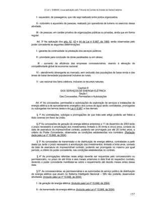 A Lei n. 8.666/93 e sua aplicação pelo Tribunal de Contas do Estado de Santa Catarina
157
I - aquaviário, de passageiros, que não seja realizado entre portos organizados;
II - rodoviário e aquaviário de pessoas, realizado por operadoras de turismo no exercício dessa
atividade;
III - de pessoas, em caráter privativo de organizações públicas ou privadas, ainda que em forma
regular.
Art. 3º Na aplicação dos arts. 42, 43 e 44 da Lei no
8.987, de 1995, serão observadas pelo
poder concedente as seguintes determinações:
I - garantia da continuidade na prestação dos serviços públicos;
II - prioridade para conclusão de obras paralisadas ou em atraso;
III - aumento da eficiência das empresas concessionárias, visando à elevação da
competitividade global da economia nacional;
IV - atendimento abrangente ao mercado, sem exclusão das populações de baixa renda e das
áreas de baixa densidade populacional inclusive as rurais;
V - uso racional dos bens coletivos, inclusive os recursos naturais.
Capítulo II
DOS SERVIÇOS DE ENERGIA ELÉTRICA
Seção I
Das Concessões, Permissões e Autorizações
Art. 4º As concessões, permissões e autorizações de exploração de serviços e instalações de
energia elétrica e de aproveitamento energético dos cursos de água serão contratadas, prorrogadas
ou outorgadas nos termos desta e da Lei no
8.987, e das demais.
§ 1º As contratações, outorgas e prorrogações de que trata este artigo poderão ser feitas a
título oneroso em favor da União.
§ 2º As concessões de geração de energia elétrica anteriores a 11 de dezembro de 2003 terão
o prazo necessário à amortização dos investimentos, limitado a 35 (trinta e cinco) anos, contado da
data de assinatura do imprescindível contrato, podendo ser prorrogado por até 20 (vinte) anos, a
critério do Poder Concedente, observadas as condições estabelecidas nos contratos. (Redação
dada pela Lei nº 10.848, de 2004)
§ 3º As concessões de transmissão e de distribuição de energia elétrica, contratadas a partir
desta Lei, terão o prazo necessário à amortização dos investimentos, limitado a trinta anos, contado
da data de assinatura do imprescindível contrato, podendo ser prorrogado no máximo por igual
período, a critério do poder concedente, nas condições estabelecidas no contrato.
§ 4º As prorrogações referidas neste artigo deverão ser requeridas pelo concessionário ou
permissionário, no prazo de até trinta e seis meses anteriores à data final do respectivo contrato,
devendo o poder concedente manifestar-se sobre o requerimento até dezoito meses antes dessa
data.
§ 5º As concessionárias, as permissionárias e as autorizadas de serviço público de distribuição
de energia elétrica que atuem no Sistema Interligado Nacional – SIN não poderão desenvolver
atividades: (Incluído pela Lei nº 10.848, de 2004)
I - de geração de energia elétrica; (Incluído pela Lei nº 10.848, de 2004)
II - de transmissão de energia elétrica; (Incluído pela Lei nº 10.848, de 2004)
 