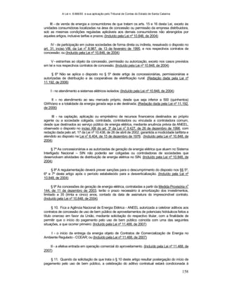 A Lei n. 8.666/93 e sua aplicação pelo Tribunal de Contas do Estado de Santa Catarina
158
III - de venda de energia a consumidores de que tratam os arts. 15 e 16 desta Lei, exceto às
unidades consumidoras localizadas na área de concessão ou permissão da empresa distribuidora,
sob as mesmas condições reguladas aplicáveis aos demais consumidores não abrangidos por
aqueles artigos, inclusive tarifas e prazos; (Incluído pela Lei nº 10.848, de 2004)
IV - de participação em outras sociedades de forma direta ou indireta, ressalvado o disposto no
art. 31, inciso VIII, da Lei n
o
8.987, de 13 de fevereiro de 1995, e nos respectivos contratos de
concessão; ou (Incluído pela Lei nº 10.848, de 2004)
V - estranhas ao objeto da concessão, permissão ou autorização, exceto nos casos previstos
em lei e nos respectivos contratos de concessão. (Incluído pela Lei nº 10.848, de 2004)
§ 6º Não se aplica o disposto no § 5º deste artigo às concessionárias, permissionárias e
autorizadas de distribuição e às cooperativas de eletrificação rural: (Redação dada pela Lei nº
11.192, de 2006)
I - no atendimento a sistemas elétricos isolados; (Incluído pela Lei nº 10.848, de 2004)
II – no atendimento ao seu mercado próprio, desde que seja inferior a 500 (quinhentos)
GWh/ano e a totalidade da energia gerada seja a ele destinada; (Redação dada pela Lei nº 11.192,
de 2006)
III - na captação, aplicação ou empréstimo de recursos financeiros destinados ao próprio
agente ou a sociedade coligada, controlada, controladora ou vinculada a controladora comum,
desde que destinados ao serviço público de energia elétrica, mediante anuência prévia da ANEEL,
observado o disposto no inciso XIII do art. 3º da Lei no
9.427, de 26 de dezembro de 1996, com
redação dada pelo art. 17 da Lei no
10.438, de 26 de abril de 2002, garantida a modicidade tarifária e
atendido ao disposto na Lei no
6.404, de 15 de dezembro de 1976. (Incluído pela Lei nº 10.848, de
2004)
§ 7º As concessionárias e as autorizadas de geração de energia elétrica que atuem no Sistema
Interligado Nacional – SIN não poderão ser coligadas ou controladoras de sociedades que
desenvolvam atividades de distribuição de energia elétrica no SIN. (Incluído pela Lei nº 10.848, de
2004)
§ 8º A regulamentação deverá prever sanções para o descumprimento do disposto nos §§ 5º,
6º e 7º deste artigo após o período estabelecido para a desverticalização. (Incluído pela Lei nº
10.848, de 2004)
§ 9º As concessões de geração de energia elétrica, contratadas a partir da Medida Provisória n
o
144, de 11 de dezembro de 2003, terão o prazo necessário à amortização dos investimentos,
limitado a 35 (trinta e cinco) anos, contado da data de assinatura do imprescindível contrato.
(Incluído pela Lei nº 10.848, de 2004)
§ 10. Fica a Agência Nacional de Energia Elétrica - ANEEL autorizada a celebrar aditivos aos
contratos de concessão de uso de bem público de aproveitamentos de potenciais hidráulicos feitos a
título oneroso em favor da União, mediante solicitação do respectivo titular, com a finalidade de
permitir que o início do pagamento pelo uso de bem público coincida com uma das seguintes
situações, a que ocorrer primeiro: (Incluído pela Lei nº 11.488, de 2007)
I - o início da entrega da energia objeto de Contratos de Comercialização de Energia no
Ambiente Regulado - CCEAR; ou (Incluído pela Lei nº 11.488, de 2007)
II - a efetiva entrada em operação comercial do aproveitamento. (Incluído pela Lei nº 11.488, de
2007)
§ 11. Quando da solicitação de que trata o § 10 deste artigo resultar postergação do início de
pagamento pelo uso de bem público, a celebração do aditivo contratual estará condicionada à
 