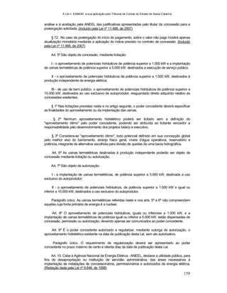 A Lei n. 8.666/93 e sua aplicação pelo Tribunal de Contas do Estado de Santa Catarina
159
análise e à aceitação pela ANEEL das justificativas apresentadas pelo titular da concessão para a
postergação solicitada. (Incluído pela Lei nº 11.488, de 2007)
§ 12. No caso de postergação do início do pagamento, sobre o valor não pago incidirá apenas
atualização monetária mediante a aplicação do índice previsto no contrato de concessão. (Incluído
pela Lei nº 11.488, de 2007)
Art. 5º São objeto de concessão, mediante licitação:
I - o aproveitamento de potenciais hidráulicos de potência superior a 1.000 kW e a implantação
de usinas termelétricas de potência superior a 5.000 kW, destinados a execução de serviço público;
II - o aproveitamento de potenciais hidráulicos de potência superior a 1.000 kW, destinados à
produção independente de energia elétrica;
III - de uso de bem público, o aproveitamento de potenciais hidráulicos de potência superior a
10.000 kW, destinados ao uso exclusivo de autoprodutor, resguardado direito adquirido relativo às
concessões existentes.
§ 1º Nas licitações previstas neste e no artigo seguinte, o poder concedente deverá especificar
as finalidades do aproveitamento ou da implantação das usinas.
§ 2º Nenhum aproveitamento hidrelétrico poderá ser licitado sem a definição do
"aproveitamento ótimo" pelo poder concedente, podendo ser atribuída ao licitante vencedor a
responsabilidade pelo desenvolvimento dos projetos básico e executivo.
§ 3º Considera-se "aproveitamento ótimo", todo potencial definido em sua concepção global
pelo melhor eixo do barramento, arranjo físico geral, níveis d’água operativos, reservatório e
potência, integrante da alternativa escolhida para divisão de quedas de uma bacia hidrográfica.
Art. 6º As usinas termelétricas destinadas à produção independente poderão ser objeto de
concessão mediante licitação ou autorização.
Art. 7º São objeto de autorização:
I - a implantação de usinas termelétricas, de potência superior a 5.000 kW, destinada a uso
exclusivo do autoprodutor;
II - o aproveitamento de potenciais hidráulicos, de potência superior a 1.000 kW e igual ou
inferior a 10.000 kW, destinados a uso exclusivo do autoprodutor.
Parágrafo único. As usinas termelétricas referidas neste e nos arts. 5º e 6º não compreendem
aquelas cuja fonte primária de energia é a nuclear.
Art. 8º O aproveitamento de potenciais hidráulicos, iguais ou inferiores a 1.000 kW, e a
implantação de usinas termelétricas de potência igual ou inferior a 5.000 kW, estão dispensadas de
concessão, permissão ou autorização, devendo apenas ser comunicados ao poder concedente.
Art. 9º É o poder concedente autorizado a regularizar, mediante outorga de autorização, o
aproveitamento hidrelétrico existente na data de publicação desta Lei, sem ato autorizativo.
Parágrafo único. O requerimento de regularização deverá ser apresentado ao poder
concedente no prazo máximo de cento e oitenta dias da data de publicação desta Lei.
Art. 10. Cabe à Agência Nacional de Energia Elétrica - ANEEL, declarar a utilidade pública, para
fins de desapropriação ou instituição de servidão administrativa, das áreas necessárias à
implantação de instalações de concessionários, permissionários e autorizados de energia elétrica.
(Redação dada pela Lei nº 9.648, de 1998)
 