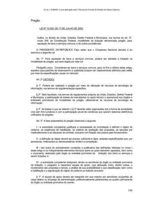 A Lei n. 8.666/93 e sua aplicação pelo Tribunal de Contas do Estado de Santa Catarina
160
Pregão
LEI N
o
10.520, DE 17 DE JULHO DE 2002.
Institui, no âmbito da União, Estados, Distrito Federal e Municípios, nos termos do art. 37,
inciso XXI, da Constituição Federal, modalidade de licitação denominada pregão, para
aquisição de bens e serviços comuns, e dá outras providências.
O PRESIDENTE DA REPÚBLICA Faço saber que o Congresso Nacional decreta e eu
sanciono a seguinte Lei:
Art. 1º Para aquisição de bens e serviços comuns, poderá ser adotada a licitação na
modalidade de pregão, que será regida por esta Lei.
Parágrafo único. Consideram-se bens e serviços comuns, para os fins e efeitos deste artigo,
aqueles cujos padrões de desempenho e qualidade possam ser objetivamente definidos pelo edital,
por meio de especificações usuais no mercado.
Art. 2º (VETADO)
§ 1º Poderá ser realizado o pregão por meio da utilização de recursos de tecnologia da
informação, nos termos de regulamentação específica.
§ 2º Será facultado, nos termos de regulamentos próprios da União, Estados, Distrito Federal
e Municípios, a participação de bolsas de mercadorias no apoio técnico e operacional aos órgãos e
entidades promotores da modalidade de pregão, utilizando-se de recursos de tecnologia da
informação.
§ 3º As bolsas a que se referem o § 2º deverão estar organizadas sob a forma de sociedades
civis sem fins lucrativos e com a participação plural de corretoras que operem sistemas eletrônicos
unificados de pregões.
Art. 3º A fase preparatória do pregão observará o seguinte:
I - a autoridade competente justificará a necessidade de contratação e definirá o objeto do
certame, as exigências de habilitação, os critérios de aceitação das propostas, as sanções por
inadimplemento e as cláusulas do contrato, inclusive com fixação dos prazos para fornecimento;
II - a definição do objeto deverá ser precisa, suficiente e clara, vedadas especificações que, por
excessivas, irrelevantes ou desnecessárias, limitem a competição;
III - dos autos do procedimento constarão a justificativa das definições referidas no inciso I
deste artigo e os indispensáveis elementos técnicos sobre os quais estiverem apoiados, bem como
o orçamento, elaborado pelo órgão ou entidade promotora da licitação, dos bens ou serviços a
serem licitados; e
IV - a autoridade competente designará, dentre os servidores do órgão ou entidade promotora
da licitação, o pregoeiro e respectiva equipe de apoio, cuja atribuição inclui, dentre outras, o
recebimento das propostas e lances, a análise de sua aceitabilidade e sua classificação, bem como
a habilitação e a adjudicação do objeto do certame ao licitante vencedor.
§ 1º A equipe de apoio deverá ser integrada em sua maioria por servidores ocupantes de
cargo efetivo ou emprego da administração, preferencialmente pertencentes ao quadro permanente
do órgão ou entidade promotora do evento.
 