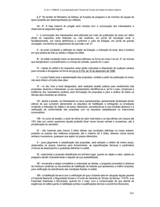 A Lei n. 8.666/93 e sua aplicação pelo Tribunal de Contas do Estado de Santa Catarina
161
§ 2º No âmbito do Ministério da Defesa, as funções de pregoeiro e de membro da equipe de
apoio poderão ser desempenhadas por militares
Art. 4º A fase externa do pregão será iniciada com a convocação dos interessados e
observará as seguintes regras:
I - a convocação dos interessados será efetuada por meio de publicação de aviso em diário
oficial do respectivo ente federado ou, não existindo, em jornal de circulação local, e
facultativamente, por meios eletrônicos e conforme o vulto da licitação, em jornal de grande
circulação, nos termos do regulamento de que trata o art. 2º;
II - do aviso constarão a definição do objeto da licitação, a indicação do local, dias e horários
em que poderá ser lida ou obtida a íntegra do edital;
III - do edital constarão todos os elementos definidos na forma do inciso I do art. 3º, as normas
que disciplinarem o procedimento e a minuta do contrato, quando for o caso;
IV - cópias do edital e do respectivo aviso serão colocadas à disposição de qualquer pessoa
para consulta e divulgadas na forma da Lei no 9.755, de 16 de dezembro de 1998;
V - o prazo fixado para a apresentação das propostas, contado a partir da publicação do aviso,
não será inferior a 8 (oito) dias úteis;
VI - no dia, hora e local designados, será realizada sessão pública para recebimento das
propostas, devendo o interessado, ou seu representante, identificar-se e, se for o caso, comprovar a
existência dos necessários poderes para formulação de propostas e para a prática de todos os
demais atos inerentes ao certame;
VII - aberta a sessão, os interessados ou seus representantes, apresentarão declaração dando
ciência de que cumprem plenamente os requisitos de habilitação e entregarão os envelopes
contendo a indicação do objeto e do preço oferecidos, procedendo-se à sua imediata abertura e à
verificação da conformidade das propostas com os requisitos estabelecidos no instrumento
convocatório;
VIII - no curso da sessão, o autor da oferta de valor mais baixo e os das ofertas com preços até
10% (dez por cento) superiores àquela poderão fazer novos lances verbais e sucessivos, até a
proclamação do vencedor;
IX - não havendo pelo menos 3 (três) ofertas nas condições definidas no inciso anterior,
poderão os autores das melhores propostas, até o máximo de 3 (três), oferecer novos lances
verbais e sucessivos, quaisquer que sejam os preços oferecidos;
X - para julgamento e classificação das propostas, será adotado o critério de menor preço,
observados os prazos máximos para fornecimento, as especificações técnicas e parâmetros
mínimos de desempenho e qualidade definidos no edital;
XI - examinada a proposta classificada em primeiro lugar, quanto ao objeto e valor, caberá ao
pregoeiro decidir motivadamente a respeito da sua aceitabilidade;
XII - encerrada a etapa competitiva e ordenadas as ofertas, o pregoeiro procederá à abertura
do invólucro contendo os documentos de habilitação do licitante que apresentou a melhor proposta,
para verificação do atendimento das condições fixadas no edital;
XIII - a habilitação far-se-á com a verificação de que o licitante está em situação regular perante
a Fazenda Nacional, a Seguridade Social e o Fundo de Garantia do Tempo de Serviço - FGTS, e as
Fazendas Estaduais e Municipais, quando for o caso, com a comprovação de que atende às
exigências do edital quanto à habilitação jurídica e qualificações técnica e econômico-financeira;
 