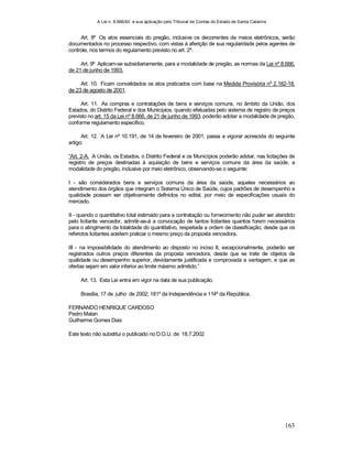 A Lei n. 8.666/93 e sua aplicação pelo Tribunal de Contas do Estado de Santa Catarina
163
Art. 8º Os atos essenciais do pregão, inclusive os decorrentes de meios eletrônicos, serão
documentados no processo respectivo, com vistas à aferição de sua regularidade pelos agentes de
controle, nos termos do regulamento previsto no art. 2º.
Art. 9º Aplicam-se subsidiariamente, para a modalidade de pregão, as normas da Lei nº 8.666,
de 21 de junho de 1993.
Art. 10. Ficam convalidados os atos praticados com base na Medida Provisória nº 2.182-18,
de 23 de agosto de 2001.
Art. 11. As compras e contratações de bens e serviços comuns, no âmbito da União, dos
Estados, do Distrito Federal e dos Municípios, quando efetuadas pelo sistema de registro de preços
previsto no art. 15 da Lei nº 8.666, de 21 de junho de 1993, poderão adotar a modalidade de pregão,
conforme regulamento específico.
Art. 12. A Lei nº 10.191, de 14 de fevereiro de 2001, passa a vigorar acrescida do seguinte
artigo:
“Art. 2-A. A União, os Estados, o Distrito Federal e os Municípios poderão adotar, nas licitações de
registro de preços destinadas à aquisição de bens e serviços comuns da área da saúde, a
modalidade do pregão, inclusive por meio eletrônico, observando-se o seguinte:
I - são considerados bens e serviços comuns da área da saúde, aqueles necessários ao
atendimento dos órgãos que integram o Sistema Único de Saúde, cujos padrões de desempenho e
qualidade possam ser objetivamente definidos no edital, por meio de especificações usuais do
mercado.
II - quando o quantitativo total estimado para a contratação ou fornecimento não puder ser atendido
pelo licitante vencedor, admitir-se-á a convocação de tantos licitantes quantos forem necessários
para o atingimento da totalidade do quantitativo, respeitada a ordem de classificação, desde que os
referidos licitantes aceitem praticar o mesmo preço da proposta vencedora.
III - na impossibilidade do atendimento ao disposto no inciso II, excepcionalmente, poderão ser
registrados outros preços diferentes da proposta vencedora, desde que se trate de objetos de
qualidade ou desempenho superior, devidamente justificada e comprovada a vantagem, e que as
ofertas sejam em valor inferior ao limite máximo admitido.”
Art. 13. Esta Lei entra em vigor na data de sua publicação.
Brasília, 17 de julho de 2002; 181º da Independência e 114º da República.
FERNANDO HENRIQUE CARDOSO
Pedro Malan
Guilherme Gomes Dias
Este texto não substitui o publicado no D.O.U. de 18.7.2002
 