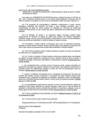 A Lei n. 8.666/93 e sua aplicação pelo Tribunal de Contas do Estado de Santa Catarina
164
LEI N
O
10.191, DE 14 DE FEVEREIRO DE 2001.
Dispõe sobre a aquisição de produtos para a implementação de ações de saúde no âmbito
do Ministério da Saúde.
Faço saber que o PRESIDENTE DA REPÚBLICA adotou a Medida Provisória nº 2.070-28, de
2001, que o Congresso Nacional aprovou, e eu, Antonio Carlos Magalhães, Presidente, para os
efeitos do disposto no parágrafo único do art. 62 da Constituição Federal, promulgo a seguinte Lei:
Art. 1º As aquisições de imunobiológicos, inseticidas, medicamentos e outros insumos
estratégicos, efetuadas pelo Ministério da Saúde e suas entidades vinculadas, para a
implementação de ações de saúde, poderão ser realizadas por intermédio de organismos
multilaterais internacionais, de que o Brasil faça parte e obedecerão aos procedimentos por eles
adotados.
Art. 2º O Ministério da Saúde e os respectivos órgãos vinculados poderão utilizar
reciprocamente os sistemas de registro de preços para compras de materiais hospitalares,
inseticidas, drogas, vacinas, insumos farmacêuticos, medicamentos e outros insumos estratégicos,
desde que prevista tal possibilidade no edital de licitação do registro de preços.
§ 1º Os Estados, o Distrito Federal, os Municípios, bem como as respectivas autarquias,
fundações e demais órgãos vinculados, também poderão utilizar-se dos registros de preços de que
trata o caput, desde que expressamente prevista esta possibilidade no edital de licitação.
§ 2º Sob nenhuma hipótese poderá o edital de licitação do registro de preços ser elaborado
em desacordo com a legislação vigente.
Art. 2-A. A União, os Estados, o Distrito Federal e os Municípios poderão adotar, nas licitações
de registro de preços destinadas à aquisição de bens e serviços comuns da área da saúde, a
modalidade do pregão, inclusive por meio eletrônico, observando-se o seguinte: (Incluído pela Lei nº
10.520, de 2002)
I - são considerados bens e serviços comuns da área da saúde, aqueles necessários ao
atendimento dos órgãos que integram o Sistema Único de Saúde, cujos padrões de desempenho e
qualidade possam ser objetivamente definidos no edital, por meio de especificações usuais do
mercado. (Incluído pela Lei nº 10.520, de 2002)
II - quando o quantitativo total estimado para a contratação ou fornecimento não puder ser
atendido pelo licitante vencedor, admitir-se-á a convocação de tantos licitantes quantos forem
necessários para o atingimento da totalidade do quantitativo, respeitada a ordem de classificação,
desde que os referidos licitantes aceitem praticar o mesmo preço da proposta vencedora. (Incluído
pela Lei nº 10.520, de 2002)
III - na impossibilidade do atendimento ao disposto no inciso II, excepcionalmente, poderão ser
registrados outros preços diferentes da proposta vencedora, desde que se trate de objetos de
qualidade ou desempenho superior, devidamente justificada e comprovada a vantagem, e que as
ofertas sejam em valor inferior ao limite máximo admitido. (Incluído pela Lei nº 10.520, de 2002)
Art. 3º Ficam convalidados os atos praticados com base na Medida Provisória no
2.070-27, de
27 de dezembro de 2000.
Art. 4º Esta Lei entra em vigor na data de sua publicação.
Congresso Nacional, em 14 de fevereiro de 2001; 180
o
da Independência e 113º da República
Senador Antonio Carlos Magalhães
Presidente
Este texto não substitui o publicado no D.O.U. de 16.2.2001.
 