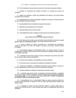 A Lei n. 8.666/93 e sua aplicação pelo Tribunal de Contas do Estado de Santa Catarina
166
Art. 4º Na contratação de parceria público-privada serão observadas as seguintes diretrizes:
I – eficiência no cumprimento das missões de Estado e no emprego dos recursos da
sociedade;
II – respeito aos interesses e direitos dos destinatários dos serviços e dos entes privados
incumbidos da sua execução;
III – indelegabilidade das funções de regulação, jurisdicional, do exercício do poder de polícia e
de outras atividades exclusivas do Estado;
IV – responsabilidade fiscal na celebração e execução das parcerias;
V – transparência dos procedimentos e das decisões;
VI – repartição objetiva de riscos entre as partes;
VII – sustentabilidade financeira e vantagens socioeconômicas dos projetos de parceria.
Capítulo II
DOS CONTRATOS DE PARCERIA PÚBLICO-PRIVADA
Art. 5º As cláusulas dos contratos de parceria público-privada atenderão ao disposto no art. 23
da Lei n
o
8.987, de 13 de fevereiro de 1995, no que couber, devendo também prever:
I – o prazo de vigência do contrato, compatível com a amortização dos investimentos
realizados, não inferior a 5 (cinco), nem superior a 35 (trinta e cinco) anos, incluindo eventual
prorrogação;
II – as penalidades aplicáveis à Administração Pública e ao parceiro privado em caso de
inadimplemento contratual, fixadas sempre de forma proporcional à gravidade da falta cometida, e
às obrigações assumidas;
III – a repartição de riscos entre as partes, inclusive os referentes a caso fortuito, força maior,
fato do príncipe e álea econômica extraordinária;
IV – as formas de remuneração e de atualização dos valores contratuais;
V – os mecanismos para a preservação da atualidade da prestação dos serviços;
VI – os fatos que caracterizem a inadimplência pecuniária do parceiro público, os modos e o
prazo de regularização e, quando houver, a forma de acionamento da garantia;
VII – os critérios objetivos de avaliação do desempenho do parceiro privado;
VIII – a prestação, pelo parceiro privado, de garantias de execução suficientes e compatíveis
com os ônus e riscos envolvidos, observados os limites dos §§ 3º e 5º do art. 56 da Lei n
o
8.666, de
21 de junho de 1993, e, no que se refere às concessões patrocinadas, o disposto no inciso XV do
art. 18 da Lei n
o
8.987, de 13 de fevereiro de 1995;
IX – o compartilhamento com a Administração Pública de ganhos econômicos efetivos do
parceiro privado decorrentes da redução do risco de crédito dos financiamentos utilizados pelo
parceiro privado;
X – a realização de vistoria dos bens reversíveis, podendo o parceiro público reter os
pagamentos ao parceiro privado, no valor necessário para reparar as irregularidades eventualmente
detectadas.
 