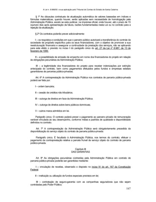 A Lei n. 8.666/93 e sua aplicação pelo Tribunal de Contas do Estado de Santa Catarina
167
§ 1º As cláusulas contratuais de atualização automática de valores baseadas em índices e
fórmulas matemáticas, quando houver, serão aplicadas sem necessidade de homologação pela
Administração Pública, exceto se esta publicar, na imprensa oficial, onde houver, até o prazo de 15
(quinze) dias após apresentação da fatura, razões fundamentadas nesta Lei ou no contrato para a
rejeição da atualização.
§ 2º Os contratos poderão prever adicionalmente:
I – os requisitos e condições em que o parceiro público autorizará a transferência do controle da
sociedade de propósito específico para os seus financiadores, com o objetivo de promover a sua
reestruturação financeira e assegurar a continuidade da prestação dos serviços, não se aplicando
para este efeito o previsto no inciso I do parágrafo único do art. 27 da Lei n
o
8.987, de 13 de
fevereiro de 1995;
II – a possibilidade de emissão de empenho em nome dos financiadores do projeto em relação
às obrigações pecuniárias da Administração Pública;
III – a legitimidade dos financiadores do projeto para receber indenizações por extinção
antecipada do contrato, bem como pagamentos efetuados pelos fundos e empresas estatais
garantidores de parcerias público-privadas.
Art. 6º A contraprestação da Administração Pública nos contratos de parceria público-privada
poderá ser feita por:
I – ordem bancária;
II – cessão de créditos não tributários;
III – outorga de direitos em face da Administração Pública;
IV – outorga de direitos sobre bens públicos dominicais;
V – outros meios admitidos em lei.
Parágrafo único. O contrato poderá prever o pagamento ao parceiro privado de remuneração
variável vinculada ao seu desempenho, conforme metas e padrões de qualidade e disponibilidade
definidos no contrato.
Art. 7º A contraprestação da Administração Pública será obrigatoriamente precedida da
disponibilização do serviço objeto do contrato de parceria público-privada.
Parágrafo único. É facultado à Administração Pública, nos termos do contrato, efetuar o
pagamento da contraprestação relativa a parcela fruível de serviço objeto do contrato de parceria
público-privada.
Capítulo III
DAS GARANTIAS
Art. 8º As obrigações pecuniárias contraídas pela Administração Pública em contrato de
parceria público-privada poderão ser garantidas mediante:
I – vinculação de receitas, observado o disposto no inciso IV do art. 167 da Constituição
Federal;
II – instituição ou utilização de fundos especiais previstos em lei;
III – contratação de seguro-garantia com as companhias seguradoras que não sejam
controladas pelo Poder Público;
 