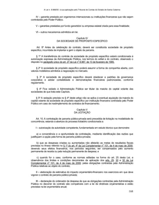 A Lei n. 8.666/93 e sua aplicação pelo Tribunal de Contas do Estado de Santa Catarina
168
IV – garantia prestada por organismos internacionais ou instituições financeiras que não sejam
controladas pelo Poder Público;
V – garantias prestadas por fundo garantidor ou empresa estatal criada para essa finalidade;
VI – outros mecanismos admitidos em lei.
Capítulo IV
DA SOCIEDADE DE PROPÓSITO ESPECÍFICO
Art. 9º Antes da celebração do contrato, deverá ser constituída sociedade de propósito
específico, incumbida de implantar e gerir o objeto da parceria.
§ 1º A transferência do controle da sociedade de propósito específico estará condicionada à
autorização expressa da Administração Pública, nos termos do edital e do contrato, observado o
disposto no parágrafo único do art. 27 da Lei n
o
8.987, de 13 de fevereiro de 1995.
§ 2º A sociedade de propósito específico poderá assumir a forma de companhia aberta, com
valores mobiliários admitidos a negociação no mercado.
§ 3º A sociedade de propósito específico deverá obedecer a padrões de governança
corporativa e adotar contabilidade e demonstrações financeiras padronizadas, conforme
regulamento.
§ 4º Fica vedado à Administração Pública ser titular da maioria do capital votante das
sociedades de que trata este Capítulo.
§ 5º A vedação prevista no § 4º deste artigo não se aplica à eventual aquisição da maioria do
capital votante da sociedade de propósito específico por instituição financeira controlada pelo Poder
Público em caso de inadimplemento de contratos de financiamento.
Capítulo V
DA LICITAÇÃO
Art. 10. A contratação de parceria público-privada será precedida de licitação na modalidade de
concorrência, estando a abertura do processo licitatório condicionada a:
I – autorização da autoridade competente, fundamentada em estudo técnico que demonstre:
a) a conveniência e a oportunidade da contratação, mediante identificação das razões que
justifiquem a opção pela forma de parceria público-privada;
b) que as despesas criadas ou aumentadas não afetarão as metas de resultados fiscais
previstas no Anexo referido no § 1º do art. 4º da Lei Complementar no
101, de 4 de maio de 2000,
devendo seus efeitos financeiros, nos períodos seguintes, ser compensados pelo aumento
permanente de receita ou pela redução permanente de despesa; e
c) quando for o caso, conforme as normas editadas na forma do art. 25 desta Lei, a
observância dos limites e condições decorrentes da aplicação dos arts. 29, 30 e 32 da Lei
Complementar n
o
101, de 4 de maio de 2000, pelas obrigações contraídas pela Administração
Pública relativas ao objeto do contrato;
II – elaboração de estimativa do impacto orçamentário-financeiro nos exercícios em que deva
vigorar o contrato de parceria público-privada;
III – declaração do ordenador da despesa de que as obrigações contraídas pela Administração
Pública no decorrer do contrato são compatíveis com a lei de diretrizes orçamentárias e estão
previstas na lei orçamentária anual;
 