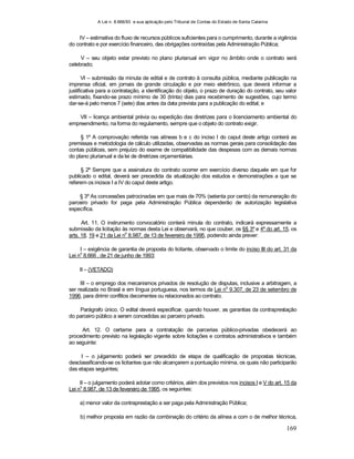 A Lei n. 8.666/93 e sua aplicação pelo Tribunal de Contas do Estado de Santa Catarina
169
IV – estimativa do fluxo de recursos públicos suficientes para o cumprimento, durante a vigência
do contrato e por exercício financeiro, das obrigações contraídas pela Administração Pública;
V – seu objeto estar previsto no plano plurianual em vigor no âmbito onde o contrato será
celebrado;
VI – submissão da minuta de edital e de contrato à consulta pública, mediante publicação na
imprensa oficial, em jornais de grande circulação e por meio eletrônico, que deverá informar a
justificativa para a contratação, a identificação do objeto, o prazo de duração do contrato, seu valor
estimado, fixando-se prazo mínimo de 30 (trinta) dias para recebimento de sugestões, cujo termo
dar-se-á pelo menos 7 (sete) dias antes da data prevista para a publicação do edital; e
VII – licença ambiental prévia ou expedição das diretrizes para o licenciamento ambiental do
empreendimento, na forma do regulamento, sempre que o objeto do contrato exigir.
§ 1º A comprovação referida nas alíneas b e c do inciso I do caput deste artigo conterá as
premissas e metodologia de cálculo utilizadas, observadas as normas gerais para consolidação das
contas públicas, sem prejuízo do exame de compatibilidade das despesas com as demais normas
do plano plurianual e da lei de diretrizes orçamentárias.
§ 2º Sempre que a assinatura do contrato ocorrer em exercício diverso daquele em que for
publicado o edital, deverá ser precedida da atualização dos estudos e demonstrações a que se
referem os incisos I a IV do caput deste artigo.
§ 3º As concessões patrocinadas em que mais de 70% (setenta por cento) da remuneração do
parceiro privado for paga pela Administração Pública dependerão de autorização legislativa
específica.
Art. 11. O instrumento convocatório conterá minuta do contrato, indicará expressamente a
submissão da licitação às normas desta Lei e observará, no que couber, os §§ 3º e 4º do art. 15, os
arts. 18, 19 e 21 da Lei n
o
8.987, de 13 de fevereiro de 1995, podendo ainda prever:
I – exigência de garantia de proposta do licitante, observado o limite do inciso III do art. 31 da
Lei n
o
8.666 , de 21 de junho de 1993;
II – (VETADO)
III – o emprego dos mecanismos privados de resolução de disputas, inclusive a arbitragem, a
ser realizada no Brasil e em língua portuguesa, nos termos da Lei no
9.307, de 23 de setembro de
1996, para dirimir conflitos decorrentes ou relacionados ao contrato.
Parágrafo único. O edital deverá especificar, quando houver, as garantias da contraprestação
do parceiro público a serem concedidas ao parceiro privado.
Art. 12. O certame para a contratação de parcerias público-privadas obedecerá ao
procedimento previsto na legislação vigente sobre licitações e contratos administrativos e também
ao seguinte:
I – o julgamento poderá ser precedido de etapa de qualificação de propostas técnicas,
desclassificando-se os licitantes que não alcançarem a pontuação mínima, os quais não participarão
das etapas seguintes;
II – o julgamento poderá adotar como critérios, além dos previstos nos incisos I e V do art. 15 da
Lei n
o
8.987, de 13 de fevereiro de 1995, os seguintes:
a) menor valor da contraprestação a ser paga pela Administração Pública;
b) melhor proposta em razão da combinação do critério da alínea a com o de melhor técnica,
 