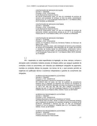 A Lei n. 8.666/93 e sua aplicação pelo Tribunal de Contas do Estado de Santa Catarina
17
CONTRATAÇÃO DE SERVIÇOS DE SAÚDE
Acórdão n. 1293/2008
Processo n. PCA - 07/00195092
Fundo Municipal de Saúde de Aurora
R$ 400,00 (quatrocentos reais), em face da contratação de serviços de
terceiros para prestação de serviços na área de saúde, caracterizando
afronta ao art. 37, II, da Constituição Federal (item B.1.1 do Relatório DMU).
DOTC 83/2008, de 29/08/2008.
CONTRATAÇÃO DE SERVIÇOS CONTÁBEIS
Acórdão n. 1293/2008
Processo n. PCA - 07/00195092
Fundo Municipal de Saúde de Aurora
R$ 400,00 (quatrocentos reais), em face da contratação de serviços de
assessoria contábil, caracterizando afronta ao art. 37, II, da Constituição
Federal (item B.1.4 do Relatório DMU). DOTC 83/2008, de 29/08/2008.
CONTRATAÇÃO DE SERVIÇOS CONTÁBEIS
Acórdão n. 1319/2008
Processo n. PCA - 07/00145745
Instituto de Previdência Social dos Servidores Públicos do Município de
Matos Costa - IPMC
R$ 600,00 (seiscentos reais), pela contratação de terceiros para prestação
de serviços de contabilidade, cujas atribuições são de caráter não-eventual
e inerentes às funções típicas da administração, evidenciando burla à
realização de Concurso Público, em descumprimento ao disposto no art. 37,
II, da Constituição Federal (item B.1.1 do Relatório DMU). DOTC 84/2008,
de 01/09/2008.
(...);
XXI - ressalvados os casos especificados na legislação, as obras, serviços, compras e
alienações serão contratados mediante processo de licitação pública que assegure igualdade de
condições a todos os concorrentes, com cláusulas que estabeleçam obrigações de pagamento,
mantidas as condições efetivas da proposta, nos termos da lei, o qual somente permitirá as
exigências de qualificação técnica e econômica indispensáveis à garantia do cumprimento das
obrigações.
AUSÊNCIA DE PROCEDIMENTO LICITATÓRIO
Acórdão n. 1765/2007
Processo n. TCE - 02/07674124
Prefeitura Municipal e Câmara de Vereadores de Tubarão
R$ 2.000,00 (dois mil reais), em face da ausência de procedimento
licitatório para a realização de despesas com serviços de consultoria no
montante de R$ 74.250,00, efetuadas com base nos processos de dispensa
ns. 259 a 261, 264, 265, 282, 286, 287, 292 e 294/00, contrariando o
disposto nos arts. 37, XXI, da Constituição Federal e 2º da Lei (federal) n.
8.666/93 (item B.2 do Relatório DMU). DOESC 18.223, de 08/10/2007.
AUSÊNCIA DE PROCEDIMENTO LICITATÓRIO
Acórdão n. 1765/2007
Processo n. TCE - 02/07674124
Prefeitura Municipal e Câmara de Vereadores de Tubarão
R$ 2.000,00 (dois mil reais), devido à ausência de procedimento licitatório
para a realização de despesas com aquisição de lajotas no montante de R$
82.942,40, contrariando o disposto nos arts. 37, XXI, da Constituição
Federal e 2º da Lei (federal) n. 8.666/93 (item B.3.1 do Relatório DMU).
DOESC 18.223, de 08/10/2007.
AUSÊNCIA DE PROCEDIMENTO LICITATÓRIO
Acórdão n. 2079/2007
Processo n. AOR - 05/00535230
Prefeitura Municipal de Timbó Grande
 