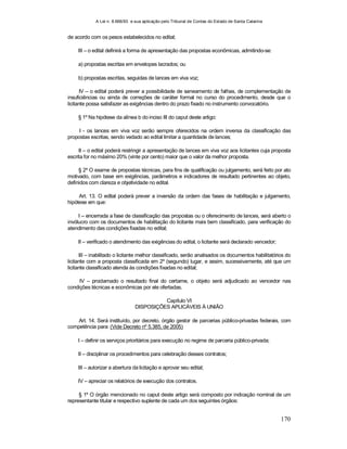 A Lei n. 8.666/93 e sua aplicação pelo Tribunal de Contas do Estado de Santa Catarina
170
de acordo com os pesos estabelecidos no edital;
III – o edital definirá a forma de apresentação das propostas econômicas, admitindo-se:
a) propostas escritas em envelopes lacrados; ou
b) propostas escritas, seguidas de lances em viva voz;
IV – o edital poderá prever a possibilidade de saneamento de falhas, de complementação de
insuficiências ou ainda de correções de caráter formal no curso do procedimento, desde que o
licitante possa satisfazer as exigências dentro do prazo fixado no instrumento convocatório.
§ 1º Na hipótese da alínea b do inciso III do caput deste artigo:
I - os lances em viva voz serão sempre oferecidos na ordem inversa da classificação das
propostas escritas, sendo vedado ao edital limitar a quantidade de lances;
II – o edital poderá restringir a apresentação de lances em viva voz aos licitantes cuja proposta
escrita for no máximo 20% (vinte por cento) maior que o valor da melhor proposta.
§ 2º O exame de propostas técnicas, para fins de qualificação ou julgamento, será feito por ato
motivado, com base em exigências, parâmetros e indicadores de resultado pertinentes ao objeto,
definidos com clareza e objetividade no edital.
Art. 13. O edital poderá prever a inversão da ordem das fases de habilitação e julgamento,
hipótese em que:
I – encerrada a fase de classificação das propostas ou o oferecimento de lances, será aberto o
invólucro com os documentos de habilitação do licitante mais bem classificado, para verificação do
atendimento das condições fixadas no edital;
II – verificado o atendimento das exigências do edital, o licitante será declarado vencedor;
III – inabilitado o licitante melhor classificado, serão analisados os documentos habilitatórios do
licitante com a proposta classificada em 2º (segundo) lugar, e assim, sucessivamente, até que um
licitante classificado atenda às condições fixadas no edital;
IV – proclamado o resultado final do certame, o objeto será adjudicado ao vencedor nas
condições técnicas e econômicas por ele ofertadas.
Capítulo VI
DISPOSIÇÕES APLICÁVEIS À UNIÃO
Art. 14. Será instituído, por decreto, órgão gestor de parcerias público-privadas federais, com
competência para: (Vide Decreto nº 5.385, de 2005)
I – definir os serviços prioritários para execução no regime de parceria público-privada;
II – disciplinar os procedimentos para celebração desses contratos;
III – autorizar a abertura da licitação e aprovar seu edital;
IV – apreciar os relatórios de execução dos contratos.
§ 1º O órgão mencionado no caput deste artigo será composto por indicação nominal de um
representante titular e respectivo suplente de cada um dos seguintes órgãos:
 