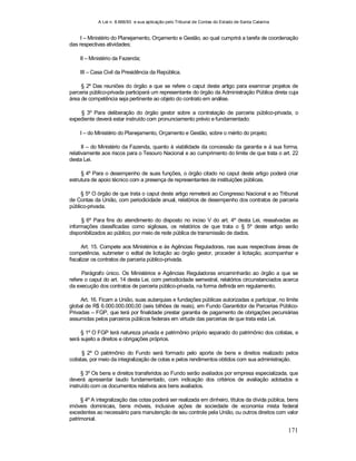 A Lei n. 8.666/93 e sua aplicação pelo Tribunal de Contas do Estado de Santa Catarina
171
I – Ministério do Planejamento, Orçamento e Gestão, ao qual cumprirá a tarefa de coordenação
das respectivas atividades;
II – Ministério da Fazenda;
III – Casa Civil da Presidência da República.
§ 2º Das reuniões do órgão a que se refere o caput deste artigo para examinar projetos de
parceria público-privada participará um representante do órgão da Administração Pública direta cuja
área de competência seja pertinente ao objeto do contrato em análise.
§ 3º Para deliberação do órgão gestor sobre a contratação de parceria público-privada, o
expediente deverá estar instruído com pronunciamento prévio e fundamentado:
I – do Ministério do Planejamento, Orçamento e Gestão, sobre o mérito do projeto;
II – do Ministério da Fazenda, quanto à viabilidade da concessão da garantia e à sua forma,
relativamente aos riscos para o Tesouro Nacional e ao cumprimento do limite de que trata o art. 22
desta Lei.
§ 4º Para o desempenho de suas funções, o órgão citado no caput deste artigo poderá criar
estrutura de apoio técnico com a presença de representantes de instituições públicas.
§ 5º O órgão de que trata o caput deste artigo remeterá ao Congresso Nacional e ao Tribunal
de Contas da União, com periodicidade anual, relatórios de desempenho dos contratos de parceria
público-privada.
§ 6º Para fins do atendimento do disposto no inciso V do art. 4º desta Lei, ressalvadas as
informações classificadas como sigilosas, os relatórios de que trata o § 5º deste artigo serão
disponibilizados ao público, por meio de rede pública de transmissão de dados.
Art. 15. Compete aos Ministérios e às Agências Reguladoras, nas suas respectivas áreas de
competência, submeter o edital de licitação ao órgão gestor, proceder à licitação, acompanhar e
fiscalizar os contratos de parceria público-privada.
Parágrafo único. Os Ministérios e Agências Reguladoras encaminharão ao órgão a que se
refere o caput do art. 14 desta Lei, com periodicidade semestral, relatórios circunstanciados acerca
da execução dos contratos de parceria público-privada, na forma definida em regulamento.
Art. 16. Ficam a União, suas autarquias e fundações públicas autorizadas a participar, no limite
global de R$ 6.000.000.000,00 (seis bilhões de reais), em Fundo Garantidor de Parcerias Público-
Privadas – FGP, que terá por finalidade prestar garantia de pagamento de obrigações pecuniárias
assumidas pelos parceiros públicos federais em virtude das parcerias de que trata esta Lei.
§ 1º O FGP terá natureza privada e patrimônio próprio separado do patrimônio dos cotistas, e
será sujeito a direitos e obrigações próprios.
§ 2º O patrimônio do Fundo será formado pelo aporte de bens e direitos realizado pelos
cotistas, por meio da integralização de cotas e pelos rendimentos obtidos com sua administração.
§ 3º Os bens e direitos transferidos ao Fundo serão avaliados por empresa especializada, que
deverá apresentar laudo fundamentado, com indicação dos critérios de avaliação adotados e
instruído com os documentos relativos aos bens avaliados.
§ 4º A integralização das cotas poderá ser realizada em dinheiro, títulos da dívida pública, bens
imóveis dominicais, bens móveis, inclusive ações de sociedade de economia mista federal
excedentes ao necessário para manutenção de seu controle pela União, ou outros direitos com valor
patrimonial.
 