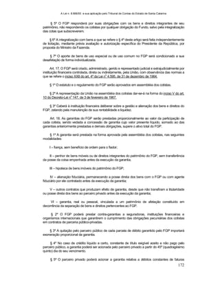 A Lei n. 8.666/93 e sua aplicação pelo Tribunal de Contas do Estado de Santa Catarina
172
§ 5º O FGP responderá por suas obrigações com os bens e direitos integrantes de seu
patrimônio, não respondendo os cotistas por qualquer obrigação do Fundo, salvo pela integralização
das cotas que subscreverem.
§ 6º A integralização com bens a que se refere o § 4º deste artigo será feita independentemente
de licitação, mediante prévia avaliação e autorização específica do Presidente da República, por
proposta do Ministro da Fazenda.
§ 7º O aporte de bens de uso especial ou de uso comum no FGP será condicionado a sua
desafetação de forma individualizada.
Art. 17. O FGP será criado, administrado, gerido e representado judicial e extrajudicialmente por
instituição financeira controlada, direta ou indiretamente, pela União, com observância das normas a
que se refere o inciso XXII do art. 4º da Lei n
o
4.595, de 31 de dezembro de 1964.
§ 1º O estatuto e o regulamento do FGP serão aprovados em assembléia dos cotistas.
§ 2º A representação da União na assembléia dos cotistas dar-se-á na forma do inciso V do art.
10 do Decreto-Lei n
o
147, de 3 de fevereiro de 1967.
§ 3º Caberá à instituição financeira deliberar sobre a gestão e alienação dos bens e direitos do
FGP, zelando pela manutenção de sua rentabilidade e liquidez.
Art. 18. As garantias do FGP serão prestadas proporcionalmente ao valor da participação de
cada cotista, sendo vedada a concessão de garantia cujo valor presente líquido, somado ao das
garantias anteriormente prestadas e demais obrigações, supere o ativo total do FGP.
§ 1º A garantia será prestada na forma aprovada pela assembléia dos cotistas, nas seguintes
modalidades:
I – fiança, sem benefício de ordem para o fiador;
II – penhor de bens móveis ou de direitos integrantes do patrimônio do FGP, sem transferência
da posse da coisa empenhada antes da execução da garantia;
III – hipoteca de bens imóveis do patrimônio do FGP;
IV – alienação fiduciária, permanecendo a posse direta dos bens com o FGP ou com agente
fiduciário por ele contratado antes da execução da garantia;
V – outros contratos que produzam efeito de garantia, desde que não transfiram a titularidade
ou posse direta dos bens ao parceiro privado antes da execução da garantia;
VI – garantia, real ou pessoal, vinculada a um patrimônio de afetação constituído em
decorrência da separação de bens e direitos pertencentes ao FGP.
§ 2º O FGP poderá prestar contra-garantias a seguradoras, instituições financeiras e
organismos internacionais que garantirem o cumprimento das obrigações pecuniárias dos cotistas
em contratos de parceria público-privadas.
§ 3º A quitação pelo parceiro público de cada parcela de débito garantido pelo FGP importará
exoneração proporcional da garantia.
§ 4º No caso de crédito líquido e certo, constante de título exigível aceito e não pago pelo
parceiro público, a garantia poderá ser acionada pelo parceiro privado a partir do 45º (quadragésimo
quinto) dia do seu vencimento.
§ 5º O parceiro privado poderá acionar a garantia relativa a débitos constantes de faturas
 