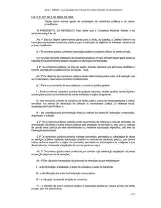 A Lei n. 8.666/93 e sua aplicação pelo Tribunal de Contas do Estado de Santa Catarina
175
LEI Nº 11.107, DE 6 DE ABRIL DE 2005.
Dispõe sobre normas gerais de contratação de consórcios públicos e dá outras
providências.
O PRESIDENTE DA REPÚBLICA Faço saber que o Congresso Nacional decreta e eu
sanciono a seguinte Lei:
Art. 1º Esta Lei dispõe sobre normas gerais para a União, os Estados, o Distrito Federal e os
Municípios contratarem consórcios públicos para a realização de objetivos de interesse comum e dá
outras providências.
§ 1º O consórcio público constituirá associação pública ou pessoa jurídica de direito privado.
§ 2º A União somente participará de consórcios públicos em que também façam parte todos os
Estados em cujos territórios estejam situados os Municípios consorciados.
§ 3º Os consórcios públicos, na área de saúde, deverão obedecer aos princípios, diretrizes e
normas que regulam o Sistema Único de Saúde – SUS.
Art. 2º Os objetivos dos consórcios públicos serão determinados pelos entes da Federação que
se consorciarem, observados os limites constitucionais.
§ 1º Para o cumprimento de seus objetivos, o consórcio público poderá:
I – firmar convênios, contratos, acordos de qualquer natureza, receber auxílios, contribuições e
subvenções sociais ou econômicas de outras entidades e órgãos do governo;
II – nos termos do contrato de consórcio de direito público, promover desapropriações e instituir
servidões nos termos de declaração de utilidade ou necessidade pública, ou interesse social,
realizada pelo Poder Público; e
III – ser contratado pela administração direta ou indireta dos entes da Federação consorciados,
dispensada a licitação.
§ 2º Os consórcios públicos poderão emitir documentos de cobrança e exercer atividades de
arrecadação de tarifas e outros preços públicos pela prestação de serviços ou pelo uso ou outorga
de uso de bens públicos por eles administrados ou, mediante autorização específica, pelo ente da
Federação consorciado.
§ 3º Os consórcios públicos poderão outorgar concessão, permissão ou autorização de obras
ou serviços públicos mediante autorização prevista no contrato de consórcio público, que deverá
indicar de forma específica o objeto da concessão, permissão ou autorização e as condições a que
deverá atender, observada a legislação de normas gerais em vigor.
Art. 3º O consórcio público será constituído por contrato cuja celebração dependerá da prévia
subscrição de protocolo de intenções.
Art. 4º São cláusulas necessárias do protocolo de intenções as que estabeleçam:
I – a denominação, a finalidade, o prazo de duração e a sede do consórcio;
II – a identificação dos entes da Federação consorciados;
III – a indicação da área de atuação do consórcio;
IV – a previsão de que o consórcio público é associação pública ou pessoa jurídica de direito
privado sem fins econômicos;
 