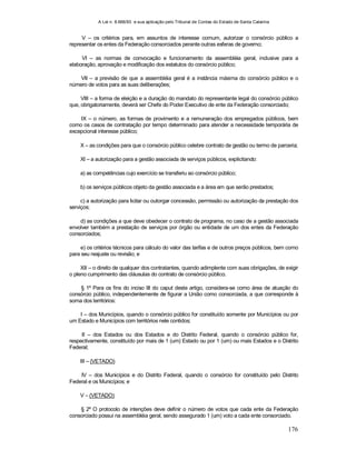 A Lei n. 8.666/93 e sua aplicação pelo Tribunal de Contas do Estado de Santa Catarina
176
V – os critérios para, em assuntos de interesse comum, autorizar o consórcio público a
representar os entes da Federação consorciados perante outras esferas de governo;
VI – as normas de convocação e funcionamento da assembléia geral, inclusive para a
elaboração, aprovação e modificação dos estatutos do consórcio público;
VII – a previsão de que a assembléia geral é a instância máxima do consórcio público e o
número de votos para as suas deliberações;
VIII – a forma de eleição e a duração do mandato do representante legal do consórcio público
que, obrigatoriamente, deverá ser Chefe do Poder Executivo de ente da Federação consorciado;
IX – o número, as formas de provimento e a remuneração dos empregados públicos, bem
como os casos de contratação por tempo determinado para atender a necessidade temporária de
excepcional interesse público;
X – as condições para que o consórcio público celebre contrato de gestão ou termo de parceria;
XI – a autorização para a gestão associada de serviços públicos, explicitando:
a) as competências cujo exercício se transferiu ao consórcio público;
b) os serviços públicos objeto da gestão associada e a área em que serão prestados;
c) a autorização para licitar ou outorgar concessão, permissão ou autorização da prestação dos
serviços;
d) as condições a que deve obedecer o contrato de programa, no caso de a gestão associada
envolver também a prestação de serviços por órgão ou entidade de um dos entes da Federação
consorciados;
e) os critérios técnicos para cálculo do valor das tarifas e de outros preços públicos, bem como
para seu reajuste ou revisão; e
XII – o direito de qualquer dos contratantes, quando adimplente com suas obrigações, de exigir
o pleno cumprimento das cláusulas do contrato de consórcio público.
§ 1º Para os fins do inciso III do caput deste artigo, considera-se como área de atuação do
consórcio público, independentemente de figurar a União como consorciada, a que corresponde à
soma dos territórios:
I – dos Municípios, quando o consórcio público for constituído somente por Municípios ou por
um Estado e Municípios com territórios nele contidos;
II – dos Estados ou dos Estados e do Distrito Federal, quando o consórcio público for,
respectivamente, constituído por mais de 1 (um) Estado ou por 1 (um) ou mais Estados e o Distrito
Federal;
III – (VETADO)
IV – dos Municípios e do Distrito Federal, quando o consórcio for constituído pelo Distrito
Federal e os Municípios; e
V – (VETADO)
§ 2º O protocolo de intenções deve definir o número de votos que cada ente da Federação
consorciado possui na assembléia geral, sendo assegurado 1 (um) voto a cada ente consorciado.
 