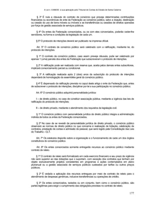 A Lei n. 8.666/93 e sua aplicação pelo Tribunal de Contas do Estado de Santa Catarina
177
§ 3º É nula a cláusula do contrato de consórcio que preveja determinadas contribuições
financeiras ou econômicas de ente da Federação ao consórcio público, salvo a doação, destinação
ou cessão do uso de bens móveis ou imóveis e as transferências ou cessões de direitos operadas
por força de gestão associada de serviços públicos.
§ 4º Os entes da Federação consorciados, ou os com eles conveniados, poderão ceder-lhe
servidores, na forma e condições da legislação de cada um.
§ 5º O protocolo de intenções deverá ser publicado na imprensa oficial.
Art. 5º O contrato de consórcio público será celebrado com a ratificação, mediante lei, do
protocolo de intenções.
§ 1º O contrato de consórcio público, caso assim preveja cláusula, pode ser celebrado por
apenas 1 (uma) parcela dos entes da Federação que subscreveram o protocolo de intenções.
§ 2º A ratificação pode ser realizada com reserva que, aceita pelos demais entes subscritores,
implicará consorciamento parcial ou condicional.
§ 3º A ratificação realizada após 2 (dois) anos da subscrição do protocolo de intenções
dependerá de homologação da assembléia geral do consórcio público.
§ 4º É dispensado da ratificação prevista no caput deste artigo o ente da Federação que, antes
de subscrever o protocolo de intenções, disciplinar por lei a sua participação no consórcio público.
Art. 6º O consórcio público adquirirá personalidade jurídica:
I – de direito público, no caso de constituir associação pública, mediante a vigência das leis de
ratificação do protocolo de intenções;
II – de direito privado, mediante o atendimento dos requisitos da legislação civil.
§ 1º O consórcio público com personalidade jurídica de direito público integra a administração
indireta de todos os entes da Federação consorciados.
§ 2º No caso de se revestir de personalidade jurídica de direito privado, o consórcio público
observará as normas de direito público no que concerne à realização de licitação, celebração de
contratos, prestação de contas e admissão de pessoal, que será regido pela Consolidação das Leis
do Trabalho - CLT.
Art. 7º Os estatutos disporão sobre a organização e o funcionamento de cada um dos órgãos
constitutivos do consórcio público.
Art. 8º Os entes consorciados somente entregarão recursos ao consórcio público mediante
contrato de rateio.
§ 1º O contrato de rateio será formalizado em cada exercício financeiro e seu prazo de vigência
não será superior ao das dotações que o suportam, com exceção dos contratos que tenham por
objeto exclusivamente projetos consistentes em programas e ações contemplados em plano
plurianual ou a gestão associada de serviços públicos custeados por tarifas ou outros preços
públicos.
§ 2º É vedada a aplicação dos recursos entregues por meio de contrato de rateio para o
atendimento de despesas genéricas, inclusive transferências ou operações de crédito.
§ 3º Os entes consorciados, isolados ou em conjunto, bem como o consórcio público, são
partes legítimas para exigir o cumprimento das obrigações previstas no contrato de rateio.
 