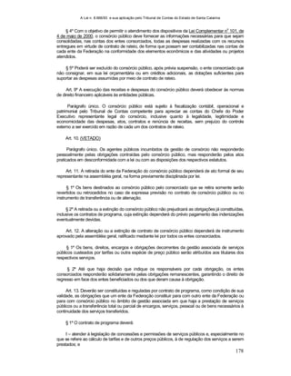 A Lei n. 8.666/93 e sua aplicação pelo Tribunal de Contas do Estado de Santa Catarina
178
§ 4º Com o objetivo de permitir o atendimento dos dispositivos da Lei Complementar n
o
101, de
4 de maio de 2000, o consórcio público deve fornecer as informações necessárias para que sejam
consolidadas, nas contas dos entes consorciados, todas as despesas realizadas com os recursos
entregues em virtude de contrato de rateio, de forma que possam ser contabilizadas nas contas de
cada ente da Federação na conformidade dos elementos econômicos e das atividades ou projetos
atendidos.
§ 5º Poderá ser excluído do consórcio público, após prévia suspensão, o ente consorciado que
não consignar, em sua lei orçamentária ou em créditos adicionais, as dotações suficientes para
suportar as despesas assumidas por meio de contrato de rateio.
Art. 9º A execução das receitas e despesas do consórcio público deverá obedecer às normas
de direito financeiro aplicáveis às entidades públicas.
Parágrafo único. O consórcio público está sujeito à fiscalização contábil, operacional e
patrimonial pelo Tribunal de Contas competente para apreciar as contas do Chefe do Poder
Executivo representante legal do consórcio, inclusive quanto à legalidade, legitimidade e
economicidade das despesas, atos, contratos e renúncia de receitas, sem prejuízo do controle
externo a ser exercido em razão de cada um dos contratos de rateio.
Art. 10. (VETADO)
Parágrafo único. Os agentes públicos incumbidos da gestão de consórcio não responderão
pessoalmente pelas obrigações contraídas pelo consórcio público, mas responderão pelos atos
praticados em desconformidade com a lei ou com as disposições dos respectivos estatutos.
Art. 11. A retirada do ente da Federação do consórcio público dependerá de ato formal de seu
representante na assembléia geral, na forma previamente disciplinada por lei.
§ 1º Os bens destinados ao consórcio público pelo consorciado que se retira somente serão
revertidos ou retrocedidos no caso de expressa previsão no contrato de consórcio público ou no
instrumento de transferência ou de alienação.
§ 2º A retirada ou a extinção do consórcio público não prejudicará as obrigações já constituídas,
inclusive os contratos de programa, cuja extinção dependerá do prévio pagamento das indenizações
eventualmente devidas.
Art. 12. A alteração ou a extinção de contrato de consórcio público dependerá de instrumento
aprovado pela assembléia geral, ratificado mediante lei por todos os entes consorciados.
§ 1º Os bens, direitos, encargos e obrigações decorrentes da gestão associada de serviços
públicos custeados por tarifas ou outra espécie de preço público serão atribuídos aos titulares dos
respectivos serviços.
§ 2º Até que haja decisão que indique os responsáveis por cada obrigação, os entes
consorciados responderão solidariamente pelas obrigações remanescentes, garantindo o direito de
regresso em face dos entes beneficiados ou dos que deram causa à obrigação.
Art. 13. Deverão ser constituídas e reguladas por contrato de programa, como condição de sua
validade, as obrigações que um ente da Federação constituir para com outro ente da Federação ou
para com consórcio público no âmbito de gestão associada em que haja a prestação de serviços
públicos ou a transferência total ou parcial de encargos, serviços, pessoal ou de bens necessários à
continuidade dos serviços transferidos.
§ 1º O contrato de programa deverá:
I – atender à legislação de concessões e permissões de serviços públicos e, especialmente no
que se refere ao cálculo de tarifas e de outros preços públicos, à de regulação dos serviços a serem
prestados; e
 