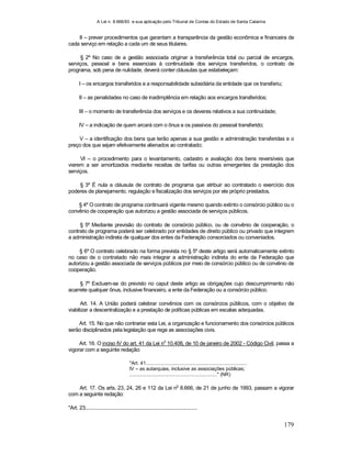 A Lei n. 8.666/93 e sua aplicação pelo Tribunal de Contas do Estado de Santa Catarina
179
II – prever procedimentos que garantam a transparência da gestão econômica e financeira de
cada serviço em relação a cada um de seus titulares.
§ 2º No caso de a gestão associada originar a transferência total ou parcial de encargos,
serviços, pessoal e bens essenciais à continuidade dos serviços transferidos, o contrato de
programa, sob pena de nulidade, deverá conter cláusulas que estabeleçam:
I – os encargos transferidos e a responsabilidade subsidiária da entidade que os transferiu;
II – as penalidades no caso de inadimplência em relação aos encargos transferidos;
III – o momento de transferência dos serviços e os deveres relativos a sua continuidade;
IV – a indicação de quem arcará com o ônus e os passivos do pessoal transferido;
V – a identificação dos bens que terão apenas a sua gestão e administração transferidas e o
preço dos que sejam efetivamente alienados ao contratado;
VI – o procedimento para o levantamento, cadastro e avaliação dos bens reversíveis que
vierem a ser amortizados mediante receitas de tarifas ou outras emergentes da prestação dos
serviços.
§ 3º É nula a cláusula de contrato de programa que atribuir ao contratado o exercício dos
poderes de planejamento, regulação e fiscalização dos serviços por ele próprio prestados.
§ 4º O contrato de programa continuará vigente mesmo quando extinto o consórcio público ou o
convênio de cooperação que autorizou a gestão associada de serviços públicos.
§ 5º Mediante previsão do contrato de consórcio público, ou de convênio de cooperação, o
contrato de programa poderá ser celebrado por entidades de direito público ou privado que integrem
a administração indireta de qualquer dos entes da Federação consorciados ou conveniados.
§ 6º O contrato celebrado na forma prevista no § 5º deste artigo será automaticamente extinto
no caso de o contratado não mais integrar a administração indireta do ente da Federação que
autorizou a gestão associada de serviços públicos por meio de consórcio público ou de convênio de
cooperação.
§ 7º Excluem-se do previsto no caput deste artigo as obrigações cujo descumprimento não
acarrete qualquer ônus, inclusive financeiro, a ente da Federação ou a consórcio público.
Art. 14. A União poderá celebrar convênios com os consórcios públicos, com o objetivo de
viabilizar a descentralização e a prestação de políticas públicas em escalas adequadas.
Art. 15. No que não contrariar esta Lei, a organização e funcionamento dos consórcios públicos
serão disciplinados pela legislação que rege as associações civis.
Art. 16. O inciso IV do art. 41 da Lei no
10.406, de 10 de janeiro de 2002 - Código Civil, passa a
vigorar com a seguinte redação:
"Art. 41...........................................................................
IV – as autarquias, inclusive as associações públicas;
................................................................." (NR)
Art. 17. Os arts. 23, 24, 26 e 112 da Lei n
o
8.666, de 21 de junho de 1993, passam a vigorar
com a seguinte redação:
"Art. 23....................................................................................
 