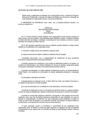A Lei n. 8.666/93 e sua aplicação pelo Tribunal de Contas do Estado de Santa Catarina
182
LEI Nº 9.637, DE 15 DE MAIO DE 1998.
Dispõe sobre a qualificação de entidades como organizações sociais, a criação do Programa
Nacional de Publicização, a extinção dos órgãos e entidades que menciona e a absorção de
suas atividades por organizações sociais, e dá outras providências.
O PRESIDENTE DA REPÚBLICA. Faço saber que o Congresso Nacional decreta e eu
sanciono a seguinte Lei:
CAPÍTULO I
DAS ORGANIZAÇÕES SOCIAIS
Seção I
Da Qualificação
Art. 1º O Poder Executivo poderá qualificar como organizações sociais pessoas jurídicas de
direito privado, sem fins lucrativos, cujas atividades sejam dirigidas ao ensino, à pesquisa científica,
ao desenvolvimento tecnológico, à proteção e preservação do meio ambiente, à cultura e à saúde,
atendidos aos requisitos previstos nesta Lei.
Art. 2º São requisitos específicos para que as entidades privadas referidas no artigo anterior
habilitem-se à qualificação como organização social:
I - comprovar o registro de seu ato constitutivo, dispondo sobre:
a) natureza social de seus objetivos relativos à respectiva área de atuação;
b) finalidade não-lucrativa, com a obrigatoriedade de investimento de seus excedentes
financeiros no desenvolvimento das próprias atividades;
c) previsão expressa de a entidade ter, como órgãos de deliberação superior e de direção, um
conselho de administração e uma diretoria definidos nos termos do estatuto, asseguradas àquele
composição e atribuições normativas e de controle básicas previstas nesta Lei;
d) previsão de participação, no órgão colegiado de deliberação superior, de representantes do
Poder Público e de membros da comunidade, de notória capacidade profissional e idoneidade
moral;
e) composição e atribuições da diretoria;
f) obrigatoriedade de publicação anual, no Diário Oficial da União, dos relatórios financeiros e
do relatório de execução do contrato de gestão;
g) no caso de associação civil, a aceitação de novos associados, na forma do estatuto;
h) proibição de distribuição de bens ou de parcela do patrimônio líquido em qualquer hipótese,
inclusive em razão de desligamento, retirada ou falecimento de associado ou membro da entidade;
i) previsão de incorporação integral do patrimônio, dos legados ou das doações que lhe foram
destinados, bem como dos excedentes financeiros decorrentes de suas atividades, em caso de
extinção ou desqualificação, ao patrimônio de outra organização social qualificada no âmbito da
União, da mesma área de atuação, ou ao patrimônio da União, dos Estados, do Distrito Federal ou
dos Municípios, na proporção dos recursos e bens por estes alocados;
II - haver aprovação, quanto à conveniência e oportunidade de sua qualificação como
organização social, do Ministro ou titular de órgão supervisor ou regulador da área de atividade
correspondente ao seu objeto social e do Ministro de Estado da Administração Federal e Reforma
do Estado.
 