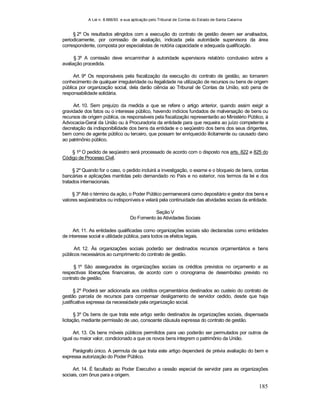 A Lei n. 8.666/93 e sua aplicação pelo Tribunal de Contas do Estado de Santa Catarina
185
§ 2º Os resultados atingidos com a execução do contrato de gestão devem ser analisados,
periodicamente, por comissão de avaliação, indicada pela autoridade supervisora da área
correspondente, composta por especialistas de notória capacidade e adequada qualificação.
§ 3º A comissão deve encaminhar à autoridade supervisora relatório conclusivo sobre a
avaliação procedida.
Art. 9º Os responsáveis pela fiscalização da execução do contrato de gestão, ao tomarem
conhecimento de qualquer irregularidade ou ilegalidade na utilização de recursos ou bens de origem
pública por organização social, dela darão ciência ao Tribunal de Contas da União, sob pena de
responsabilidade solidária.
Art. 10. Sem prejuízo da medida a que se refere o artigo anterior, quando assim exigir a
gravidade dos fatos ou o interesse público, havendo indícios fundados de malversação de bens ou
recursos de origem pública, os responsáveis pela fiscalização representarão ao Ministério Público, à
Advocacia-Geral da União ou à Procuradoria da entidade para que requeira ao juízo competente a
decretação da indisponibilidade dos bens da entidade e o seqüestro dos bens dos seus dirigentes,
bem como de agente público ou terceiro, que possam ter enriquecido ilicitamente ou causado dano
ao patrimônio público.
§ 1º O pedido de seqüestro será processado de acordo com o disposto nos arts. 822 e 825 do
Código de Processo Civil.
§ 2º Quando for o caso, o pedido incluirá a investigação, o exame e o bloqueio de bens, contas
bancárias e aplicações mantidas pelo demandado no País e no exterior, nos termos da lei e dos
tratados internacionais.
§ 3º Até o término da ação, o Poder Público permanecerá como depositário e gestor dos bens e
valores seqüestrados ou indisponíveis e velará pela continuidade das atividades sociais da entidade.
Seção V
Do Fomento às Atividades Sociais
Art. 11. As entidades qualificadas como organizações sociais são declaradas como entidades
de interesse social e utilidade pública, para todos os efeitos legais.
Art. 12. Às organizações sociais poderão ser destinados recursos orçamentários e bens
públicos necessários ao cumprimento do contrato de gestão.
§ 1º São assegurados às organizações sociais os créditos previstos no orçamento e as
respectivas liberações financeiras, de acordo com o cronograma de desembolso previsto no
contrato de gestão.
§ 2º Poderá ser adicionada aos créditos orçamentários destinados ao custeio do contrato de
gestão parcela de recursos para compensar desligamento de servidor cedido, desde que haja
justificativa expressa da necessidade pela organização social.
§ 3º Os bens de que trata este artigo serão destinados às organizações sociais, dispensada
licitação, mediante permissão de uso, consoante cláusula expressa do contrato de gestão.
Art. 13. Os bens móveis públicos permitidos para uso poderão ser permutados por outros de
igual ou maior valor, condicionado a que os novos bens integrem o patrimônio da União.
Parágrafo único. A permuta de que trata este artigo dependerá de prévia avaliação do bem e
expressa autorização do Poder Público.
Art. 14. É facultado ao Poder Executivo a cessão especial de servidor para as organizações
sociais, com ônus para a origem.
 
