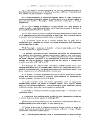 A Lei n. 8.666/93 e sua aplicação pelo Tribunal de Contas do Estado de Santa Catarina
187
Art. 21. São extintos o Laboratório Nacional de Luz Síncrotron, integrante da estrutura do
Conselho Nacional de Desenvolvimento Científico e Tecnológico - CNPq, e a Fundação Roquette
Pinto, entidade vinculada à Presidência da República.
§ 1º Competirá ao Ministério da Administração Federal e Reforma do Estado supervisionar o
processo de inventário do Laboratório Nacional de Luz Síncrotron, a cargo do Conselho Nacional de
Desenvolvimento Científico e Tecnológico - CNPq, cabendo-lhe realizá-lo para a Fundação
Roquette Pinto.
§ 2º No curso do processo de inventário da Fundação Roquette Pinto e até a assinatura do
contrato de gestão, a continuidade das atividades sociais ficará sob a supervisão da Secretaria de
Comunicação Social da Presidência da República.
§ 3º É o Poder Executivo autorizado a qualificar como organizações sociais, nos termos desta
Lei, as pessoas jurídicas de direito privado indicadas no Anexo I, bem assim a permitir a absorção
de atividades desempenhadas pelas entidades extintas por este artigo.
§ 4º Os processos judiciais em que a Fundação Roquette Pinto seja parte, ativa ou
passivamente, serão transferidos para a União, na qualidade de sucessora, sendo representada
pela Advocacia-Geral da União.
Art. 22. As extinções e a absorção de atividades e serviços por organizações sociais de que
trata esta Lei observarão os seguintes preceitos:
I - os servidores integrantes dos quadros permanentes dos órgãos e das entidades extintos
terão garantidos todos os direitos e vantagens decorrentes do respectivo cargo ou emprego e
integrarão quadro em extinção nos órgãos ou nas entidades indicados no Anexo II, sendo facultada
aos órgãos e entidades supervisoras, ao seu critério exclusivo, a cessão de servidor, irrecusável
para este, com ônus para a origem, à organização social que vier a absorver as correspondentes
atividades, observados os §§ 1º e 2º do art. 14;
II - a desativação das unidades extintas será realizada mediante inventário de seus bens
imóveis e de seu acervo físico, documental e material, bem como dos contratos e convênios, com a
adoção de providências dirigidas à manutenção e ao prosseguimento das atividades sociais a cargo
dessas unidades, nos termos da legislação aplicável em cada caso;
III - os recursos e as receitas orçamentárias de qualquer natureza, destinados às unidades
extintas, serão utilizados no processo de inventário e para a manutenção e o financiamento das
atividades sociais até a assinatura do contrato de gestão;
IV - quando necessário, parcela dos recursos orçamentários poderá ser reprogramada,
mediante crédito especial a ser enviado ao Congresso Nacional, para o órgão ou entidade
supervisora dos contratos de gestão, para o fomento das atividades sociais, assegurada a liberação
periódica do respectivo desembolso financeiro para a organização social;
V - encerrados os processos de inventário, os cargos efetivos vagos e os em comissão serão
considerados extintos;
VI - a organização social que tiver absorvido as atribuições das unidades extintas poderá adotar
os símbolos designativos destes, seguidos da identificação "OS".
§ 1º A absorção pelas organizações sociais das atividades das unidades extintas efetivar-se-á
mediante a celebração de contrato de gestão, na forma dos arts. 6º e 7º.
§ 2º Poderá ser adicionada às dotações orçamentárias referidas no inciso IV parcela dos
recursos decorrentes da economia de despesa incorrida pela União com os cargos e funções
comissionados existentes nas unidades extintas.
Art. 23. É o Poder Executivo autorizado a ceder os bens e os servidores da Fundação Roquette
 