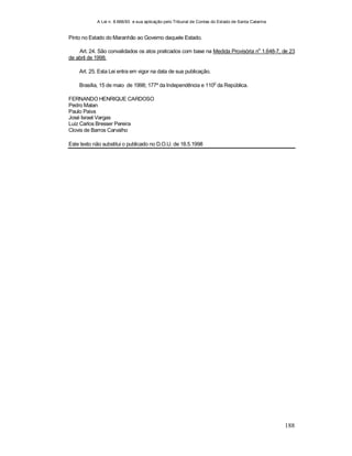 A Lei n. 8.666/93 e sua aplicação pelo Tribunal de Contas do Estado de Santa Catarina
188
Pinto no Estado do Maranhão ao Governo daquele Estado.
Art. 24. São convalidados os atos praticados com base na Medida Provisória no
1.648-7, de 23
de abril de 1998.
Art. 25. Esta Lei entra em vigor na data de sua publicação.
Brasília, 15 de maio de 1998; 177º da Independência e 110
o
da República.
FERNANDO HENRIQUE CARDOSO
Pedro Malan
Paulo Paiva
José Israel Vargas
Luiz Carlos Bresser Pereira
Clovis de Barros Carvalho
Este texto não substitui o publicado no D.O.U. de 18.5.1998
 