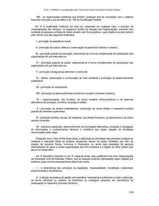 A Lei n. 8.666/93 e sua aplicação pelo Tribunal de Contas do Estado de Santa Catarina
190
XIII - as organizações creditícias que tenham quaisquer tipo de vinculação com o sistema
financeiro nacional a que se refere o art. 192 da Constituição Federal.
Art. 3º A qualificação instituída por esta Lei, observado em qualquer caso, o princípio da
universalização dos serviços, no respectivo âmbito de atuação das Organizações, somente será
conferida às pessoas jurídicas de direito privado, sem fins lucrativos, cujos objetivos sociais tenham
pelo menos uma das seguintes finalidades:
I - promoção da assistência social;
II - promoção da cultura, defesa e conservação do patrimônio histórico e artístico;
III - promoção gratuita da educação, observando-se a forma complementar de participação das
organizações de que trata esta Lei;
IV - promoção gratuita da saúde, observando-se a forma complementar de participação das
organizações de que trata esta Lei;
V - promoção da segurança alimentar e nutricional;
VI - defesa, preservação e conservação do meio ambiente e promoção do desenvolvimento
sustentável;
VII - promoção do voluntariado;
VIII - promoção do desenvolvimento econômico e social e combate à pobreza;
IX - experimentação, não lucrativa, de novos modelos sócio-produtivos e de sistemas
alternativos de produção, comércio, emprego e crédito;
X - promoção de direitos estabelecidos, construção de novos direitos e assessoria jurídica
gratuita de interesse suplementar;
XI - promoção da ética, da paz, da cidadania, dos direitos humanos, da democracia e de outros
valores universais;
XII - estudos e pesquisas, desenvolvimento de tecnologias alternativas, produção e divulgação
de informações e conhecimentos técnicos e científicos que digam respeito às atividades
mencionadas neste artigo.
Parágrafo único. Para os fins deste artigo, a dedicação às atividades nele previstas configura-se
mediante a execução direta de projetos, programas, planos de ações correlatas, por meio da
doação de recursos físicos, humanos e financeiros, ou ainda pela prestação de serviços
intermediários de apoio a outras organizações sem fins lucrativos e a órgãos do setor público que
atuem em áreas afins.
Art. 4º Atendido o disposto no art. 3º, exige-se ainda, para qualificarem-se como Organizações
da Sociedade Civil de Interesse Público, que as pessoas jurídicas interessadas sejam regidas por
estatutos cujas normas expressamente disponham sobre:
I - a observância dos princípios da legalidade, impessoalidade, moralidade, publicidade,
economicidade e da eficiência;
II - a adoção de práticas de gestão administrativa, necessárias e suficientes a coibir a obtenção,
de forma individual ou coletiva, de benefícios ou vantagens pessoais, em decorrência da
participação no respectivo processo decisório;
 
