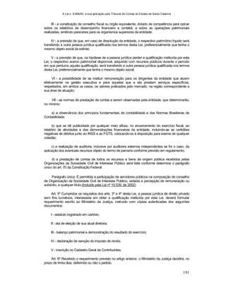 A Lei n. 8.666/93 e sua aplicação pelo Tribunal de Contas do Estado de Santa Catarina
191
III - a constituição de conselho fiscal ou órgão equivalente, dotado de competência para opinar
sobre os relatórios de desempenho financeiro e contábil, e sobre as operações patrimoniais
realizadas, emitindo pareceres para os organismos superiores da entidade;
IV - a previsão de que, em caso de dissolução da entidade, o respectivo patrimônio líquido será
transferido a outra pessoa jurídica qualificada nos termos desta Lei, preferencialmente que tenha o
mesmo objeto social da extinta;
V - a previsão de que, na hipótese de a pessoa jurídica perder a qualificação instituída por esta
Lei, o respectivo acervo patrimonial disponível, adquirido com recursos públicos durante o período
em que perdurou aquela qualificação, será transferido a outra pessoa jurídica qualificada nos termos
desta Lei, preferencialmente que tenha o mesmo objeto social;
VI - a possibilidade de se instituir remuneração para os dirigentes da entidade que atuem
efetivamente na gestão executiva e para aqueles que a ela prestam serviços específicos,
respeitados, em ambos os casos, os valores praticados pelo mercado, na região correspondente a
sua área de atuação;
VII - as normas de prestação de contas a serem observadas pela entidade, que determinarão,
no mínimo:
a) a observância dos princípios fundamentais de contabilidade e das Normas Brasileiras de
Contabilidade;
b) que se dê publicidade por qualquer meio eficaz, no encerramento do exercício fiscal, ao
relatório de atividades e das demonstrações financeiras da entidade, incluindo-se as certidões
negativas de débitos junto ao INSS e ao FGTS, colocando-os à disposição para exame de qualquer
cidadão;
c) a realização de auditoria, inclusive por auditores externos independentes se for o caso, da
aplicação dos eventuais recursos objeto do termo de parceria conforme previsto em regulamento;
d) a prestação de contas de todos os recursos e bens de origem pública recebidos pelas
Organizações da Sociedade Civil de Interesse Público será feita conforme determina o parágrafo
único do art. 70 da Constituição Federal.
Parágrafo único. É permitida a participação de servidores públicos na composição de conselho
de Organização da Sociedade Civil de Interesse Público, vedada a percepção de remuneração ou
subsídio, a qualquer título.(Incluído pela Lei nº 10.539, de 2002)
Art. 5º Cumpridos os requisitos dos arts. 3º e 4º desta Lei, a pessoa jurídica de direito privado
sem fins lucrativos, interessada em obter a qualificação instituída por esta Lei, deverá formular
requerimento escrito ao Ministério da Justiça, instruído com cópias autenticadas dos seguintes
documentos:
I - estatuto registrado em cartório;
II - ata de eleição de sua atual diretoria;
III - balanço patrimonial e demonstração do resultado do exercício;
IV - declaração de isenção do imposto de renda;
V - inscrição no Cadastro Geral de Contribuintes.
Art. 6º Recebido o requerimento previsto no artigo anterior, o Ministério da Justiça decidirá, no
prazo de trinta dias, deferindo ou não o pedido.
 