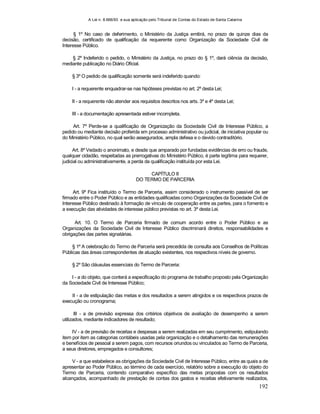 A Lei n. 8.666/93 e sua aplicação pelo Tribunal de Contas do Estado de Santa Catarina
192
§ 1º No caso de deferimento, o Ministério da Justiça emitirá, no prazo de quinze dias da
decisão, certificado de qualificação da requerente como Organização da Sociedade Civil de
Interesse Público.
§ 2º Indeferido o pedido, o Ministério da Justiça, no prazo do § 1º, dará ciência da decisão,
mediante publicação no Diário Oficial.
§ 3º O pedido de qualificação somente será indeferido quando:
I - a requerente enquadrar-se nas hipóteses previstas no art. 2º desta Lei;
II - a requerente não atender aos requisitos descritos nos arts. 3º e 4º desta Lei;
III - a documentação apresentada estiver incompleta.
Art. 7º Perde-se a qualificação de Organização da Sociedade Civil de Interesse Público, a
pedido ou mediante decisão proferida em processo administrativo ou judicial, de iniciativa popular ou
do Ministério Público, no qual serão assegurados, ampla defesa e o devido contraditório.
Art. 8º Vedado o anonimato, e desde que amparado por fundadas evidências de erro ou fraude,
qualquer cidadão, respeitadas as prerrogativas do Ministério Público, é parte legítima para requerer,
judicial ou administrativamente, a perda da qualificação instituída por esta Lei.
CAPÍTULO II
DO TERMO DE PARCERIA
Art. 9º Fica instituído o Termo de Parceria, assim considerado o instrumento passível de ser
firmado entre o Poder Público e as entidades qualificadas como Organizações da Sociedade Civil de
Interesse Público destinado à formação de vínculo de cooperação entre as partes, para o fomento e
a execução das atividades de interesse público previstas no art. 3º desta Lei.
Art. 10. O Termo de Parceria firmado de comum acordo entre o Poder Público e as
Organizações da Sociedade Civil de Interesse Público discriminará direitos, responsabilidades e
obrigações das partes signatárias.
§ 1º A celebração do Termo de Parceria será precedida de consulta aos Conselhos de Políticas
Públicas das áreas correspondentes de atuação existentes, nos respectivos níveis de governo.
§ 2º São cláusulas essenciais do Termo de Parceria:
I - a do objeto, que conterá a especificação do programa de trabalho proposto pela Organização
da Sociedade Civil de Interesse Público;
II - a de estipulação das metas e dos resultados a serem atingidos e os respectivos prazos de
execução ou cronograma;
III - a de previsão expressa dos critérios objetivos de avaliação de desempenho a serem
utilizados, mediante indicadores de resultado;
IV - a de previsão de receitas e despesas a serem realizadas em seu cumprimento, estipulando
item por item as categorias contábeis usadas pela organização e o detalhamento das remunerações
e benefícios de pessoal a serem pagos, com recursos oriundos ou vinculados ao Termo de Parceria,
a seus diretores, empregados e consultores;
V - a que estabelece as obrigações da Sociedade Civil de Interesse Público, entre as quais a de
apresentar ao Poder Público, ao término de cada exercício, relatório sobre a execução do objeto do
Termo de Parceria, contendo comparativo específico das metas propostas com os resultados
alcançados, acompanhado de prestação de contas dos gastos e receitas efetivamente realizados,
 
