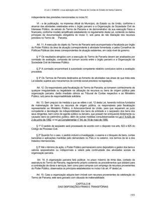 A Lei n. 8.666/93 e sua aplicação pelo Tribunal de Contas do Estado de Santa Catarina
193
independente das previsões mencionadas no inciso IV;
VI - a de publicação, na imprensa oficial do Município, do Estado ou da União, conforme o
alcance das atividades celebradas entre o órgão parceiro e a Organização da Sociedade Civil de
Interesse Público, de extrato do Termo de Parceria e de demonstrativo da sua execução física e
financeira, conforme modelo simplificado estabelecido no regulamento desta Lei, contendo os dados
principais da documentação obrigatória do inciso V, sob pena de não liberação dos recursos
previstos no Termo de Parceria.
Art. 11. A execução do objeto do Termo de Parceria será acompanhada e fiscalizada por órgão
do Poder Público da área de atuação correspondente à atividade fomentada, e pelos Conselhos de
Políticas Públicas das áreas correspondentes de atuação existentes, em cada nível de governo.
§ 1º Os resultados atingidos com a execução do Termo de Parceria devem ser analisados por
comissão de avaliação, composta de comum acordo entre o órgão parceiro e a Organização da
Sociedade Civil de Interesse Público.
§ 2º A comissão encaminhará à autoridade competente relatório conclusivo sobre a avaliação
procedida.
§ 3º Os Termos de Parceria destinados ao fomento de atividades nas áreas de que trata esta
Lei estarão sujeitos aos mecanismos de controle social previstos na legislação.
Art. 12. Os responsáveis pela fiscalização do Termo de Parceria, ao tomarem conhecimento de
qualquer irregularidade ou ilegalidade na utilização de recursos ou bens de origem pública pela
organização parceira, darão imediata ciência ao Tribunal de Contas respectivo e ao Ministério
Público, sob pena de responsabilidade solidária.
Art. 13. Sem prejuízo da medida a que se refere o art. 12 desta Lei, havendo indícios fundados
de malversação de bens ou recursos de origem pública, os responsáveis pela fiscalização
representarão ao Ministério Público, à Advocacia-Geral da União, para que requeiram ao juízo
competente a decretação da indisponibilidade dos bens da entidade e o seqüestro dos bens dos
seus dirigentes, bem como de agente público ou terceiro, que possam ter enriquecido ilicitamente ou
causado dano ao patrimônio público, além de outras medidas consubstanciadas na Lei no
8.429, de
2 de junho de 1992, e na Lei Complementar n
o
64, de 18 de maio de 1990.
§ 1º O pedido de seqüestro será processado de acordo com o disposto nos arts. 822 e 825 do
Código de Processo Civil.
§ 2º Quando for o caso, o pedido incluirá a investigação, o exame e o bloqueio de bens, contas
bancárias e aplicações mantidas pelo demandado no País e no exterior, nos termos da lei e dos
tratados internacionais.
§ 3º Até o término da ação, o Poder Público permanecerá como depositário e gestor dos bens e
valores seqüestrados ou indisponíveis e velará pela continuidade das atividades sociais da
organização parceira.
Art. 14. A organização parceira fará publicar, no prazo máximo de trinta dias, contado da
assinatura do Termo de Parceria, regulamento próprio contendo os procedimentos que adotará para
a contratação de obras e serviços, bem como para compras com emprego de recursos provenientes
do Poder Público, observados os princípios estabelecidos no inciso I do art. 4º desta Lei.
Art. 15. Caso a organização adquira bem imóvel com recursos provenientes da celebração do
Termo de Parceria, este será gravado com cláusula de inalienabilidade.
CAPÍTULO III
DAS DISPOSIÇÕES FINAIS E TRANSITÓRIAS
 