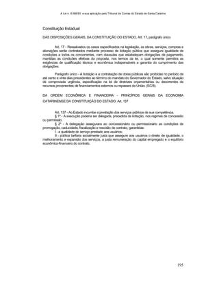 A Lei n. 8.666/93 e sua aplicação pelo Tribunal de Contas do Estado de Santa Catarina
195
Constituição Estadual
DAS DISPOSIÇÕES GERAIS, DA CONSTITUIÇÃO DO ESTADO, Art. 17, parágrafo único
Art. 17 - Ressalvados os casos especificados na legislação, as obras, serviços, compras e
alienações serão contratados mediante processo de licitação pública que assegure igualdade de
condições a todos os concorrentes, com clausulas que estabeleçam obrigações de pagamento,
mantidas as condições efetivas da proposta, nos termos da lei, o qual somente permitira as
exigências de qualificação técnica e econômica indispensáveis a garantia do cumprimento das
obrigações.
Parágrafo único - A licitação e a contratação de obras públicas são proibidas no período de
até cento e vinte dias precedentes ao término do mandato do Governador do Estado, salvo situação
de comprovada urgência, especificação na lei de diretrizes orçamentárias ou decorrentes de
recursos provenientes de financiamentos externos ou repasses da União. (EC/8).
DA ORDEM ECONÔMICA E FINANCEIRA - PRINCÍPIOS GERAIS DA ECONOMIA
CATARINENSE DA CONSTITUIÇÃO DO ESTADO, Art. 137
Art. 137 - Ao Estado incumbe a prestação dos serviços públicos de sua competência.
§ 1º - A execução poderia ser delegada, precedida de licitação, nos regimes de concessão
ou permissão.
§ 2º - A delegação assegurara ao concessionário ou permissionário as condições de
prorrogação, caducidade, fiscalização e rescisão do contrato, garantidas:
I - a qualidade do serviço prestado aos usuários;
II - política tarifaria socialmente justa que assegure aos usuários o direito de igualdade, o
melhoramento e expansão dos serviços, a justa remuneração do capital empregado e o equilíbrio
econômico-financeiro do contrato.
 