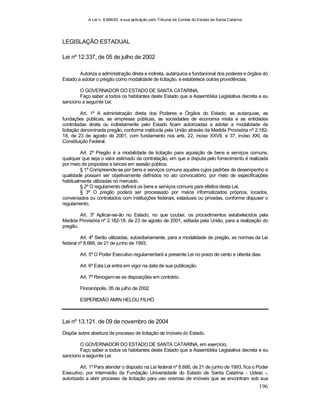 A Lei n. 8.666/93 e sua aplicação pelo Tribunal de Contas do Estado de Santa Catarina
196
LEGISLAÇÃO ESTADUAL
Lei nº 12.337, de 05 de julho de 2002
Autoriza a administração direta e indireta, autárquica e fundacional dos poderes e órgãos do
Estado a adotar o pregão como modalidade de licitação, e estabelece outras providências.
O GOVERNADOR DO ESTADO DE SANTA CATARINA,
Faço saber a todos os habitantes deste Estado que a Assembléia Legislativa decreta e eu
sanciono a seguinte Lei:
Art. 1º A administração direta dos Poderes e Órgãos do Estado, as autarquias, as
fundações públicas, as empresas públicas, as sociedades de economia mista e as entidades
controladas direta ou indiretamente pelo Estado ficam autorizadas a adotar a modalidade de
licitação denominada pregão, conforme instituída pela União através da Medida Provisória nº 2.182-
18, de 23 de agosto de 2001, com fundamento nos arts. 22, inciso XXVII, e 37, inciso XXI, da
Constituição Federal.
Art. 2º Pregão é a modalidade de licitação para aquisição de bens e serviços comuns,
qualquer que seja o valor estimado da contratação, em que a disputa pelo fornecimento é realizada
por meio de propostas e lances em sessão pública.
§ 1º Compreende-se por bens e serviços comuns aqueles cujos padrões de desempenho e
qualidade possam ser objetivamente definidos no ato convocatório, por meio de especificações
habitualmente utilizadas no mercado.
§ 2º O regulamento definirá os bens e serviços comuns para efeitos desta Lei.
§ 3º O pregão poderá ser processado por meios informatizados próprios, locados,
conveniados ou contratados com instituições federais, estaduais ou privadas, conforme dispuser o
regulamento.
Art. 3º Aplicar-se-ão no Estado, no que couber, os procedimentos estabelecidos pela
Medida Provisória nº 2.182-18, de 23 de agosto de 2001, editada pela União, para a realização do
pregão.
Art. 4º Serão utilizadas, subsidiariamente, para a modalidade de pregão, as normas da Lei
federal nº 8.666, de 21 de junho de 1993.
Art. 5º O Poder Executivo regulamentará a presente Lei no prazo de cento e oitenta dias.
Art. 6º Esta Lei entra em vigor na data de sua publicação.
Art. 7º Revogam-se as disposições em contrário.
Florianópolis, 05 de julho de 2002
ESPERIDIÃO AMIN HELOU FILHO
Lei nº 13.121, de 09 de novembro de 2004
Dispõe sobre abertura de processo de licitação de imóveis do Estado.
O GOVERNADOR DO ESTADO DE SANTA CATARINA, em exercício,
Faço saber a todos os habitantes deste Estado que a Assembléia Legislativa decreta e eu
sanciono a seguinte Lei:
Art. 1º Para atender o disposto na Lei federal nº 8.666, de 21 de junho de 1993, fica o Poder
Executivo, por intermédio da Fundação Universidade do Estado de Santa Catarina - Udesc -,
autorizado a abrir processo de licitação para uso oneroso de imóveis que se encontram sob sua
 